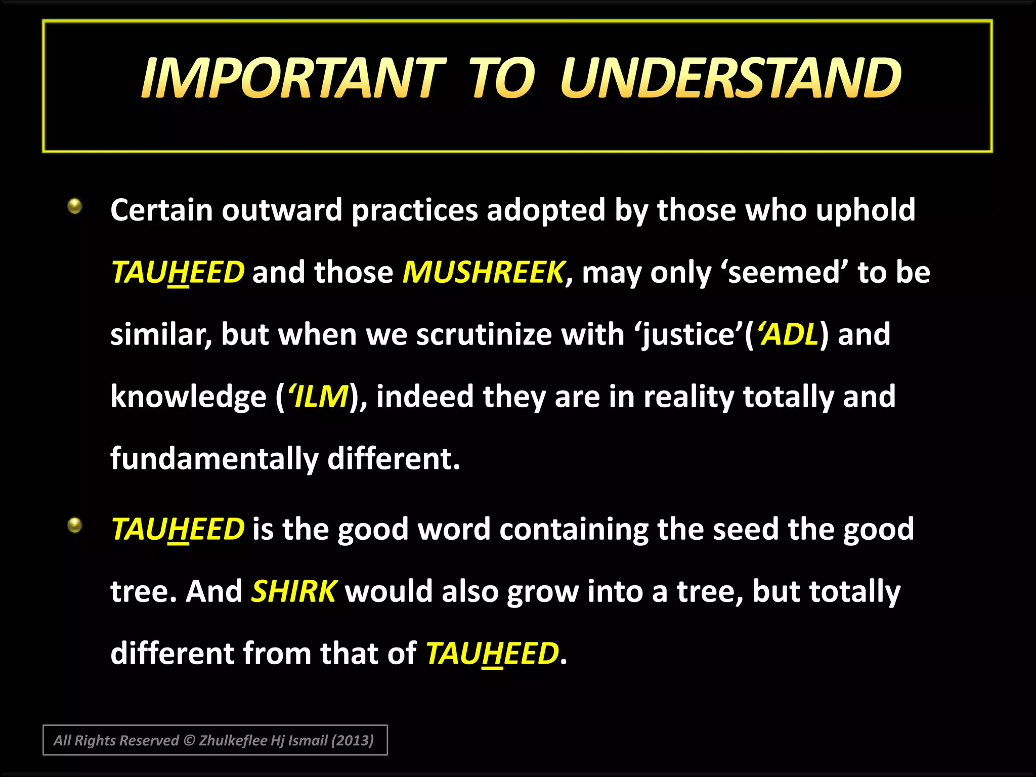Certain outward practices adopted by those who uphold
TAUHEED and those MUSHREEK, may only ‘seemed’ to be
similar, but when we scrutinize with ‘justice’(‘ADL) and
knowledge (‘ILM), indeed they are in reality totally and
fundamentally different.
TAUHEED is the good word containing the seed the good
tree. And SHIRK would also grow into a tree, but totally
different from that of TAUHEED.
All Rights Reserved © Zhulkeflee Hj Ismail (2013)

 