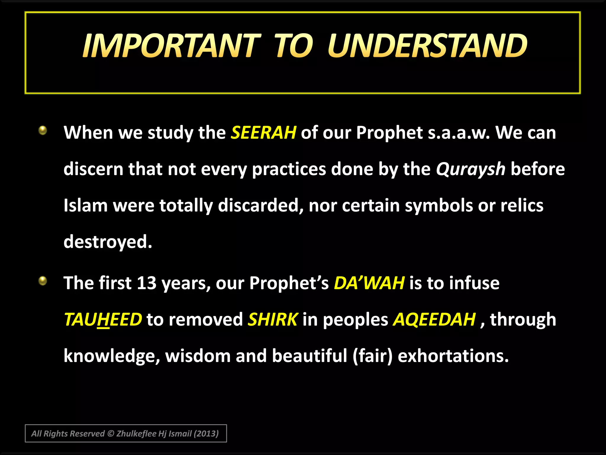 When we study the SEERAH of our Prophet s.a.a.w. We can
discern that not every practices done by the Quraysh before
Islam were totally discarded, nor certain symbols or relics
destroyed.
The first 13 years, our Prophet’s DA’WAH is to infuse

TAUHEED to removed SHIRK in peoples AQEEDAH , through
knowledge, wisdom and beautiful (fair) exhortations.

All Rights Reserved © Zhulkeflee Hj Ismail (2013)

 