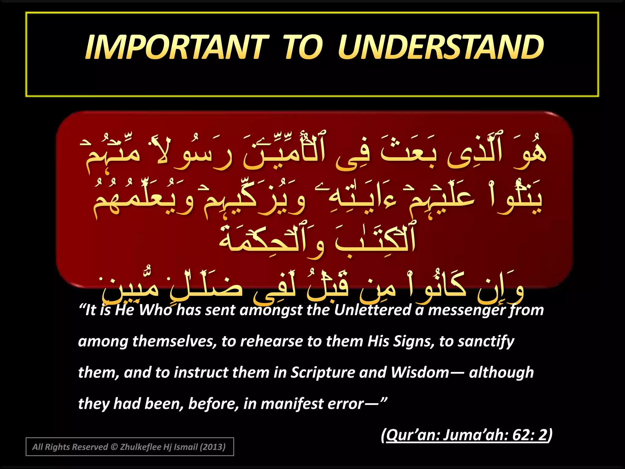 “It is He Who has sent amongst the Unlettered a messenger from
among themselves, to rehearse to them His Signs, to sanctify
them, and to instruct them in Scripture and Wisdom― although
they had been, before, in manifest error―”
All Rights Reserved © Zhulkeflee Hj Ismail (2013)

(Qur’an: Juma’ah: 62: 2)

 