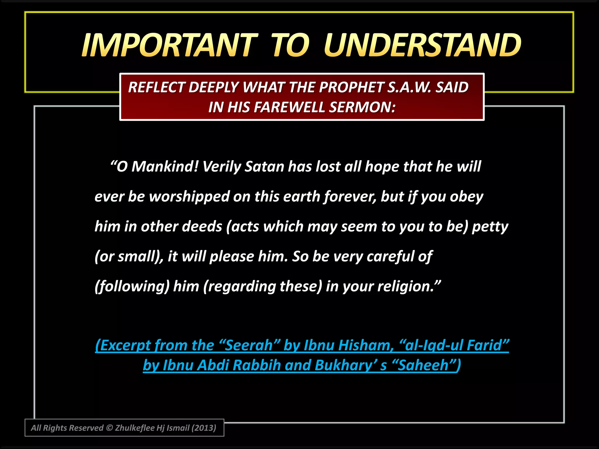REFLECT DEEPLY WHAT THE PROPHET S.A.W. SAID
IN HIS FAREWELL SERMON:

“O Mankind! Verily Satan has lost all hope that he will
ever be worshipped on this earth forever, but if you obey
him in other deeds (acts which may seem to you to be) petty
(or small), it will please him. So be very careful of

(following) him (regarding these) in your religion.”

(Excerpt from the “Seerah” by Ibnu Hisham, “al-Iqd-ul Farid”
by Ibnu Abdi Rabbih and Bukhary’ s “Saheeh”)

All Rights Reserved © Zhulkeflee Hj Ismail (2013)

 