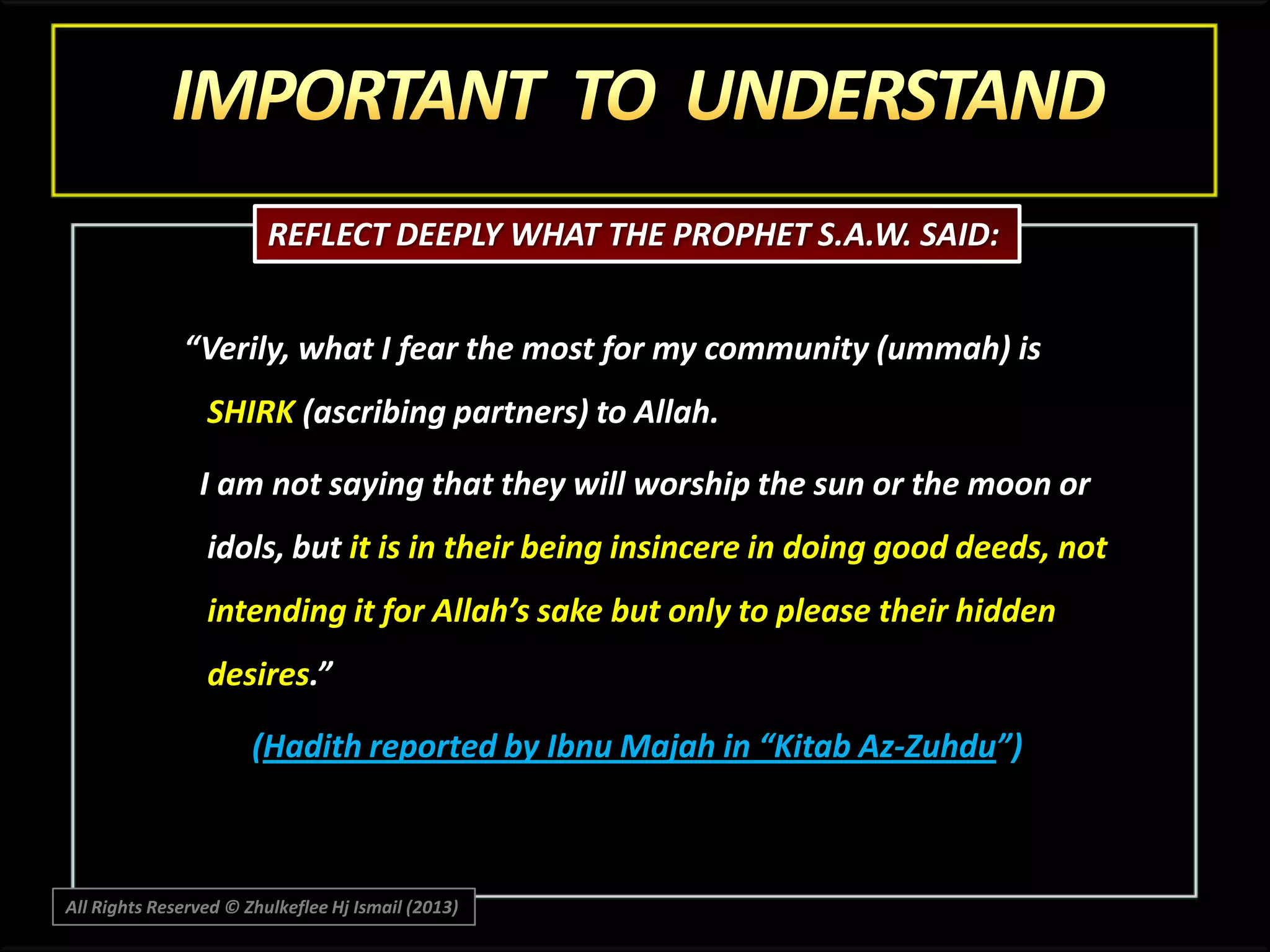 REFLECT DEEPLY WHAT THE PROPHET S.A.W. SAID:
“Verily, what I fear the most for my community (ummah) is
SHIRK (ascribing partners) to Allah.
I am not saying that they will worship the sun or the moon or
idols, but it is in their being insincere in doing good deeds, not
intending it for Allah’s sake but only to please their hidden
desires.”
(Hadith reported by Ibnu Majah in “Kitab Az-Zuhdu”)

All Rights Reserved © Zhulkeflee Hj Ismail (2013)

 