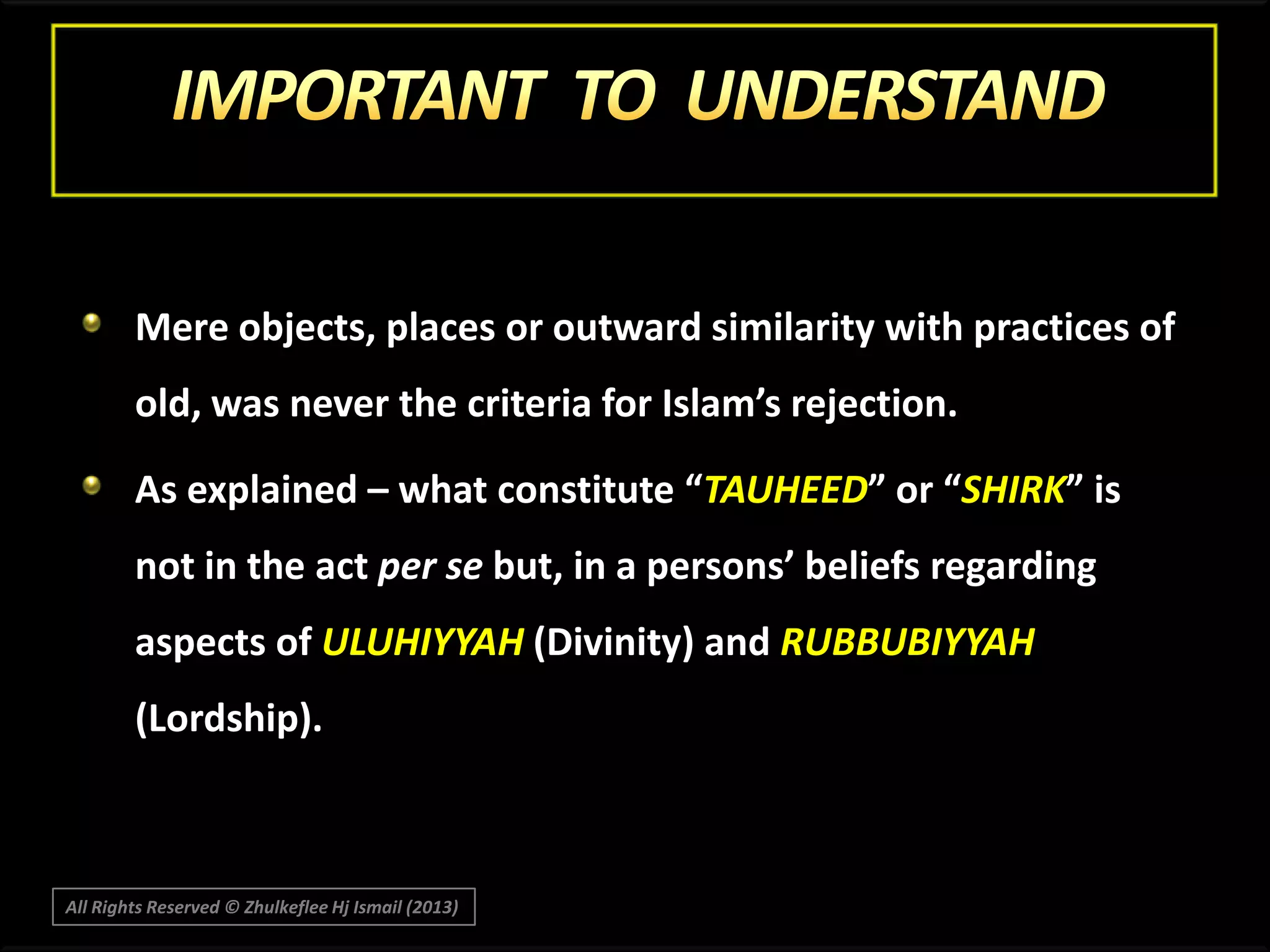 Mere objects, places or outward similarity with practices of

old, was never the criteria for Islam’s rejection.
As explained – what constitute “TAUHEED” or “SHIRK” is
not in the act per se but, in a persons’ beliefs regarding
aspects of ULUHIYYAH (Divinity) and RUBBUBIYYAH
(Lordship).

All Rights Reserved © Zhulkeflee Hj Ismail (2013)

 