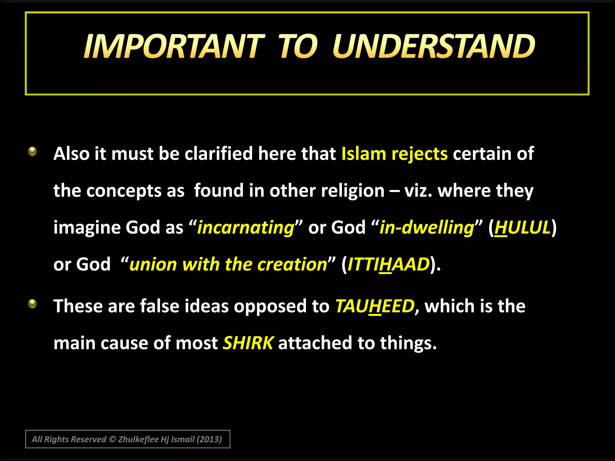 Also it must be clarified here that Islam rejects certain of
the concepts as found in other religion – viz. where they
imagine God as “incarnating” or God “in-dwelling” (HULUL)

or God “union with the creation” (ITTIHAAD).
These are false ideas opposed to TAUHEED, which is the
main cause of most SHIRK attached to things.

All Rights Reserved © Zhulkeflee Hj Ismail (2013)

 