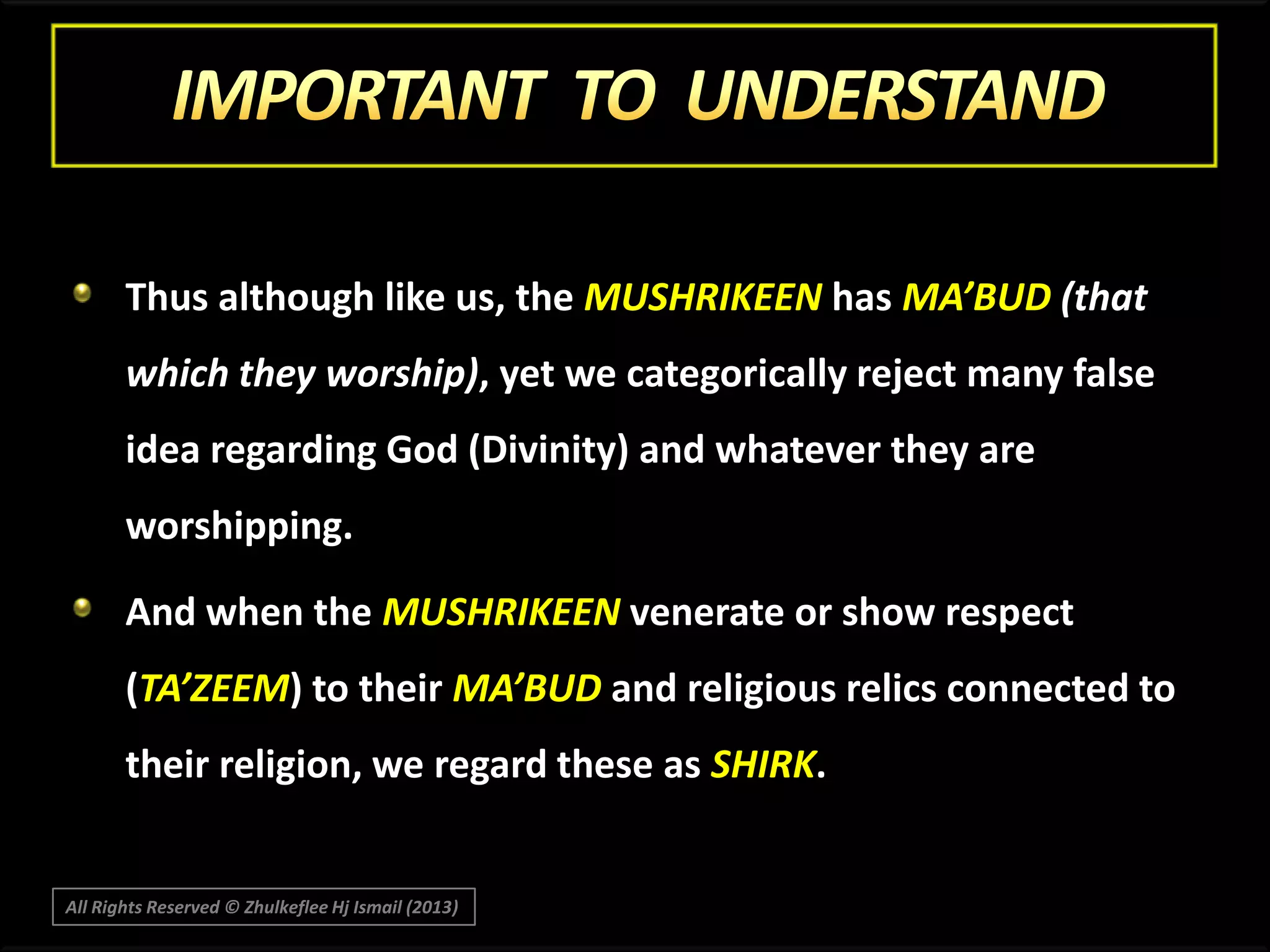 Thus although like us, the MUSHRIKEEN has MA’BUD (that
which they worship), yet we categorically reject many false
idea regarding God (Divinity) and whatever they are
worshipping.
And when the MUSHRIKEEN venerate or show respect

(TA’ZEEM) to their MA’BUD and religious relics connected to
their religion, we regard these as SHIRK.

All Rights Reserved © Zhulkeflee Hj Ismail (2013)

 