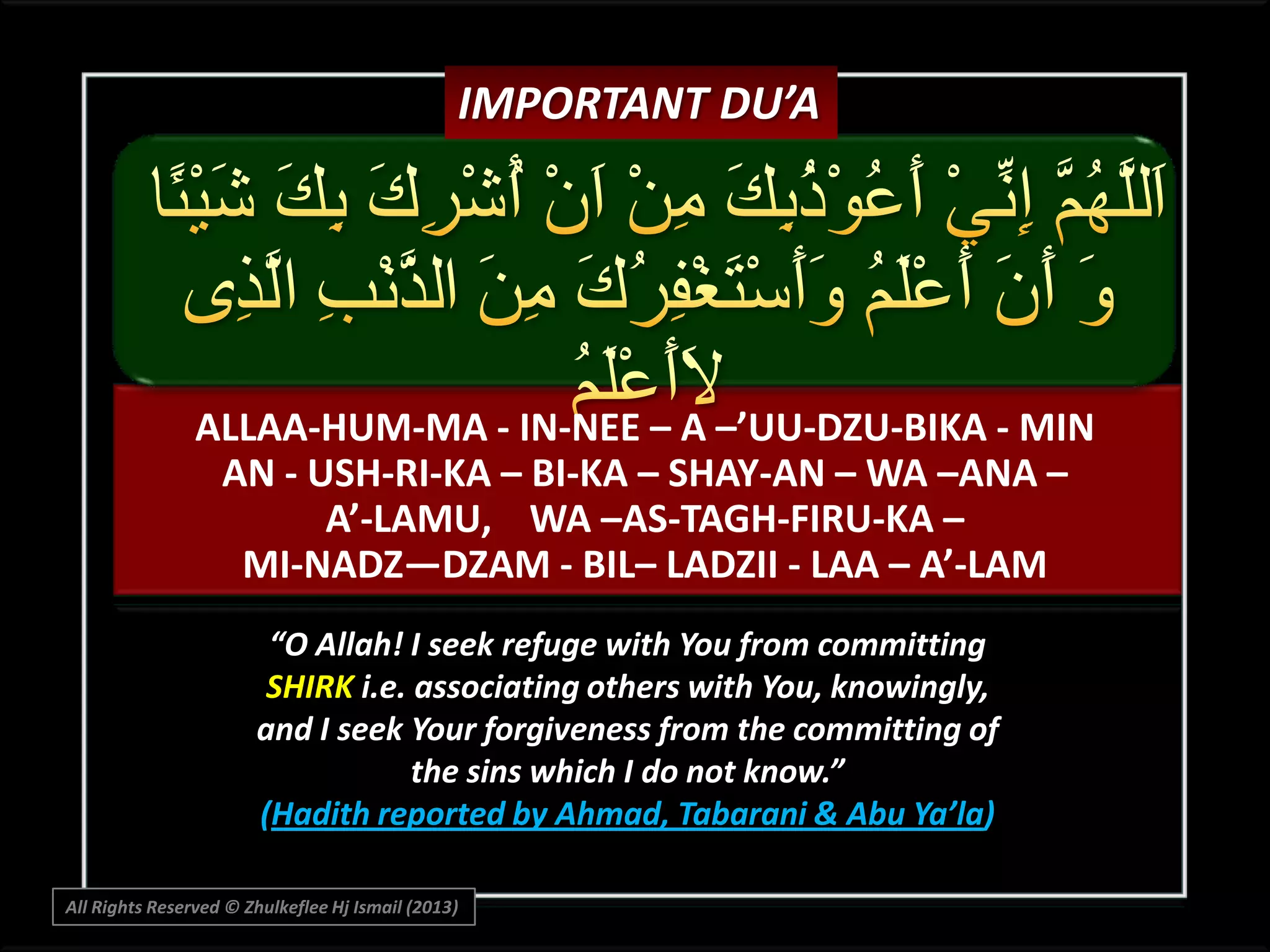 IMPORTANT DU’A

ALLAA-HUM-MA - IN-NEE – A –’UU-DZU-BIKA - MIN
AN - USH-RI-KA – BI-KA – SHAY-AN – WA –ANA –
A’-LAMU, WA –AS-TAGH-FIRU-KA –
MI-NADZ—DZAM - BIL– LADZII - LAA – A’-LAM
“O Allah! I seek refuge with You from committing
SHIRK i.e. associating others with You, knowingly,
and I seek Your forgiveness from the committing of
the sins which I do not know.”
(Hadith reported by Ahmad, Tabarani & Abu Ya’la)
All Rights Reserved © Zhulkeflee Hj Ismail (2013)

 