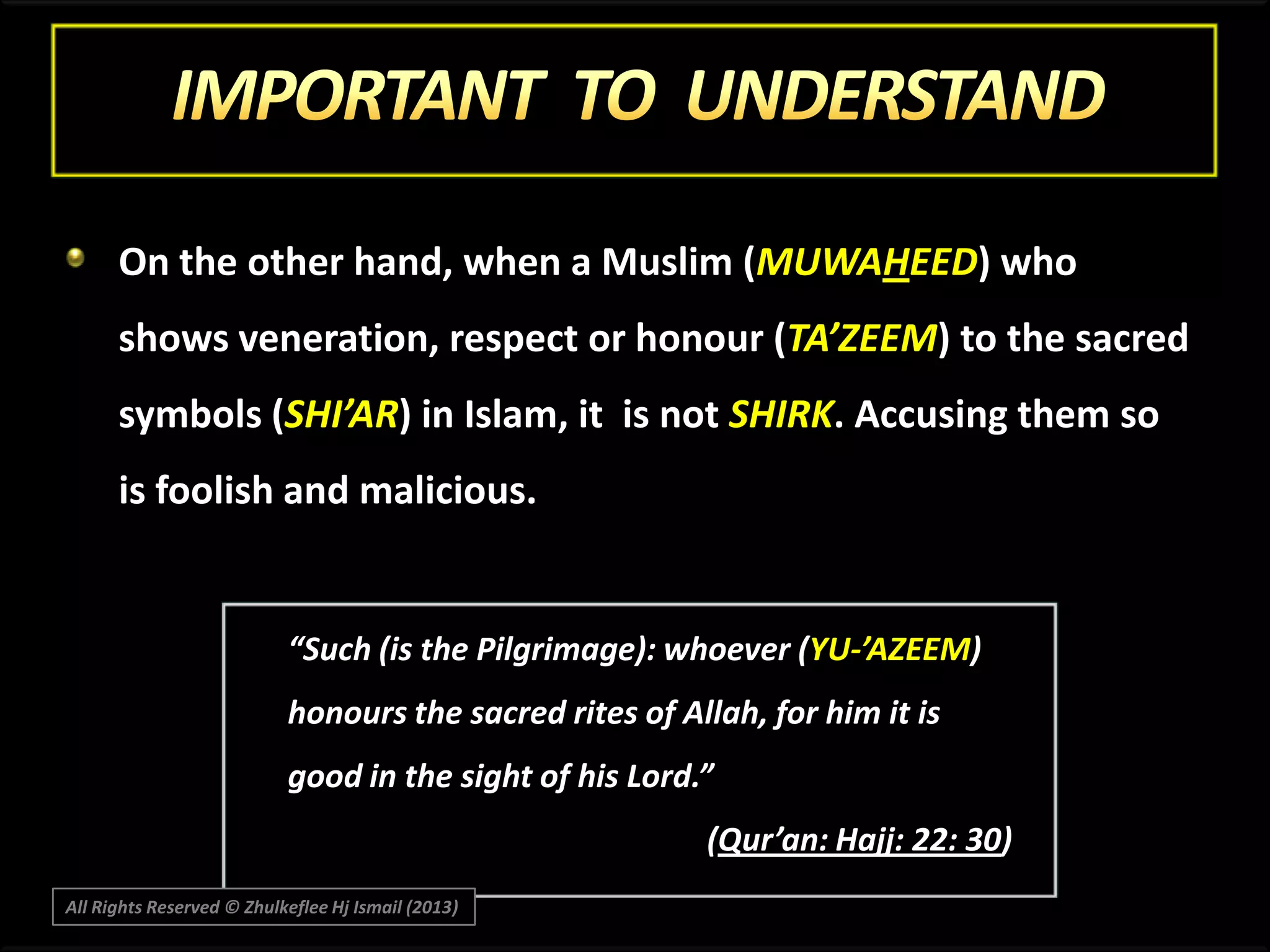 On the other hand, when a Muslim (MUWAHEED) who

shows veneration, respect or honour (TA’ZEEM) to the sacred
symbols (SHI’AR) in Islam, it is not SHIRK. Accusing them so
is foolish and malicious.

“Such (is the Pilgrimage): whoever (YU-’AZEEM)
honours the sacred rites of Allah, for him it is
good in the sight of his Lord.”
(Qur’an: Hajj: 22: 30)
All Rights Reserved © Zhulkeflee Hj Ismail (2013)

 