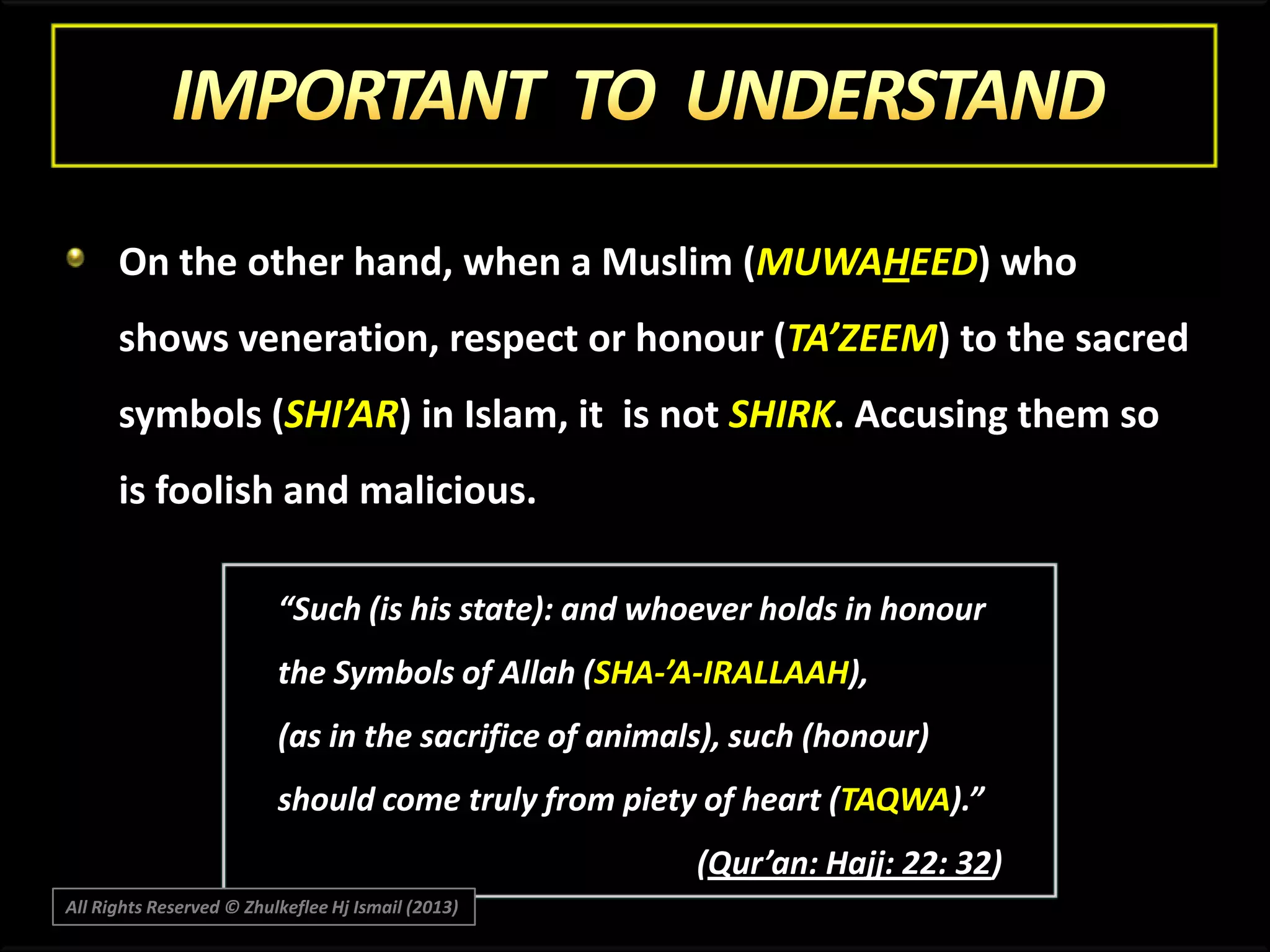 On the other hand, when a Muslim (MUWAHEED) who

shows veneration, respect or honour (TA’ZEEM) to the sacred
symbols (SHI’AR) in Islam, it is not SHIRK. Accusing them so
is foolish and malicious.
“Such (is his state): and whoever holds in honour
the Symbols of Allah (SHA-’A-IRALLAAH),
(as in the sacrifice of animals), such (honour)
should come truly from piety of heart (TAQWA).”
(Qur’an: Hajj: 22: 32)
All Rights Reserved © Zhulkeflee Hj Ismail (2013)

 
