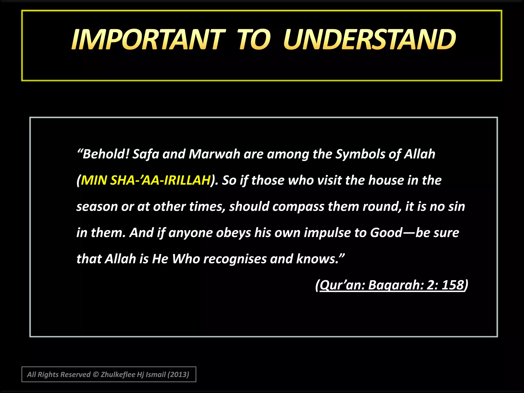 “Behold! Safa and Marwah are among the Symbols of Allah
(MIN SHA-’AA-IRILLAH). So if those who visit the house in the
season or at other times, should compass them round, it is no sin
in them. And if anyone obeys his own impulse to Good―be sure

that Allah is He Who recognises and knows.”
(Qur’an: Baqarah: 2: 158)

All Rights Reserved © Zhulkeflee Hj Ismail (2013)

 