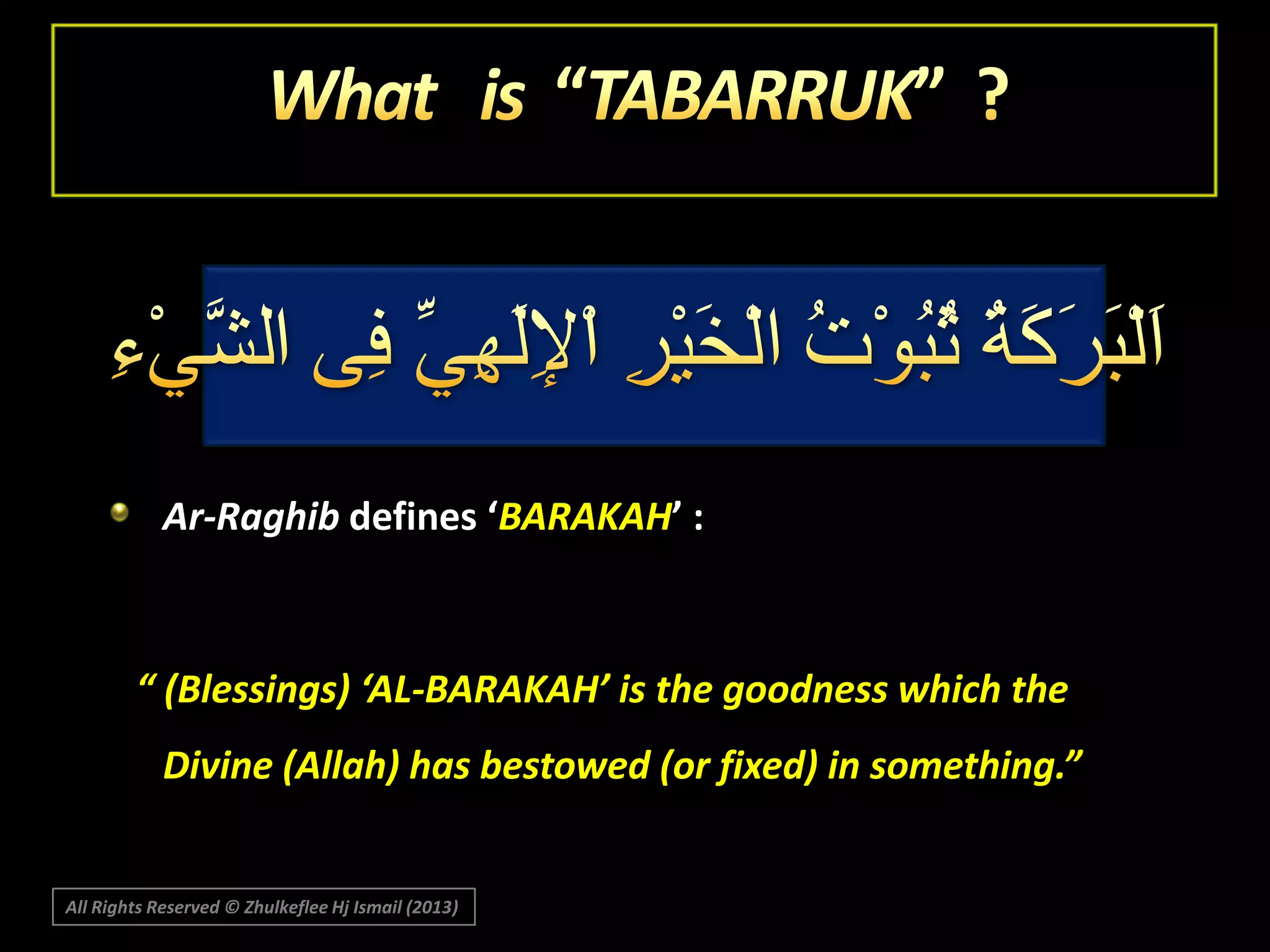 Ar-Raghib defines ‘BARAKAH’ :

“ (Blessings) ‘AL-BARAKAH’ is the goodness which the
Divine (Allah) has bestowed (or fixed) in something.”

All Rights Reserved © Zhulkeflee Hj Ismail (2013)

 