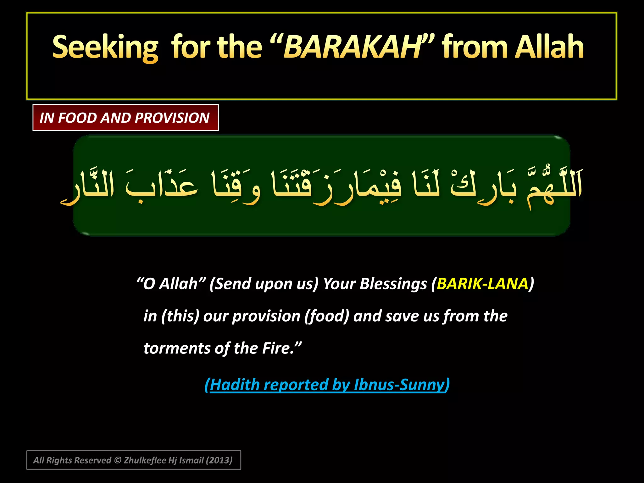 IN FOOD AND PROVISION

“O Allah” (Send upon us) Your Blessings (BARIK-LANA)

in (this) our provision (food) and save us from the
torments of the Fire.”
(Hadith reported by Ibnus-Sunny)

All Rights Reserved © Zhulkeflee Hj Ismail (2013)

 