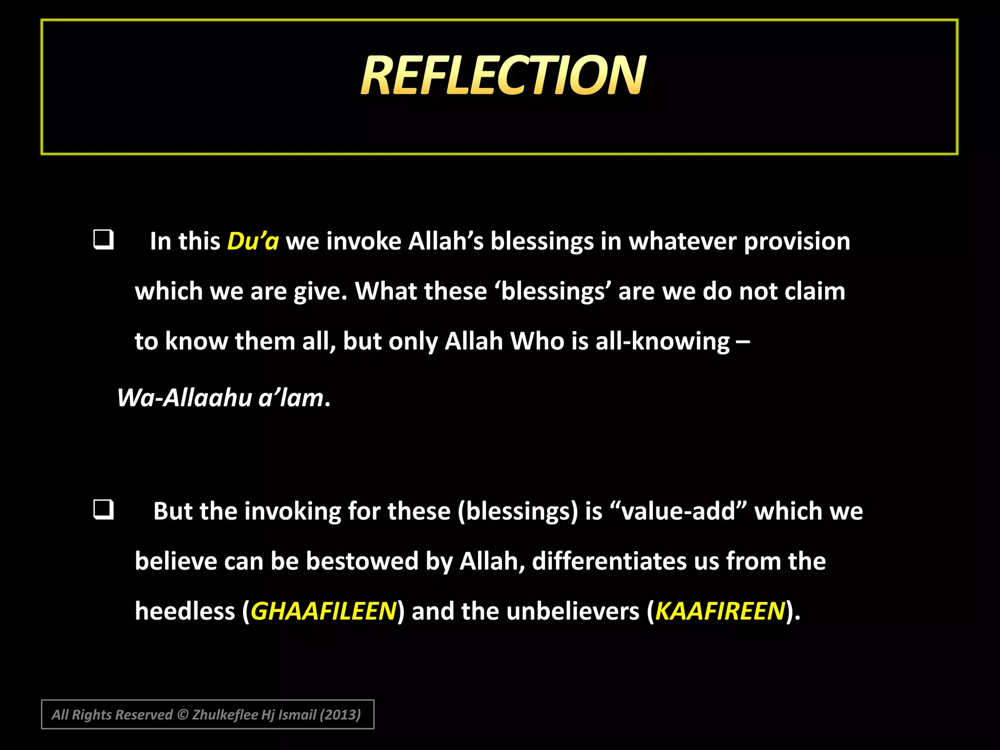 

In this Du’a we invoke Allah’s blessings in whatever provision
which we are give. What these ‘blessings’ are we do not claim
to know them all, but only Allah Who is all-knowing –

Wa-Allaahu a’lam.



But the invoking for these (blessings) is “value-add” which we

believe can be bestowed by Allah, differentiates us from the
heedless (GHAAFILEEN) and the unbelievers (KAAFIREEN).

All Rights Reserved © Zhulkeflee Hj Ismail (2013)

 