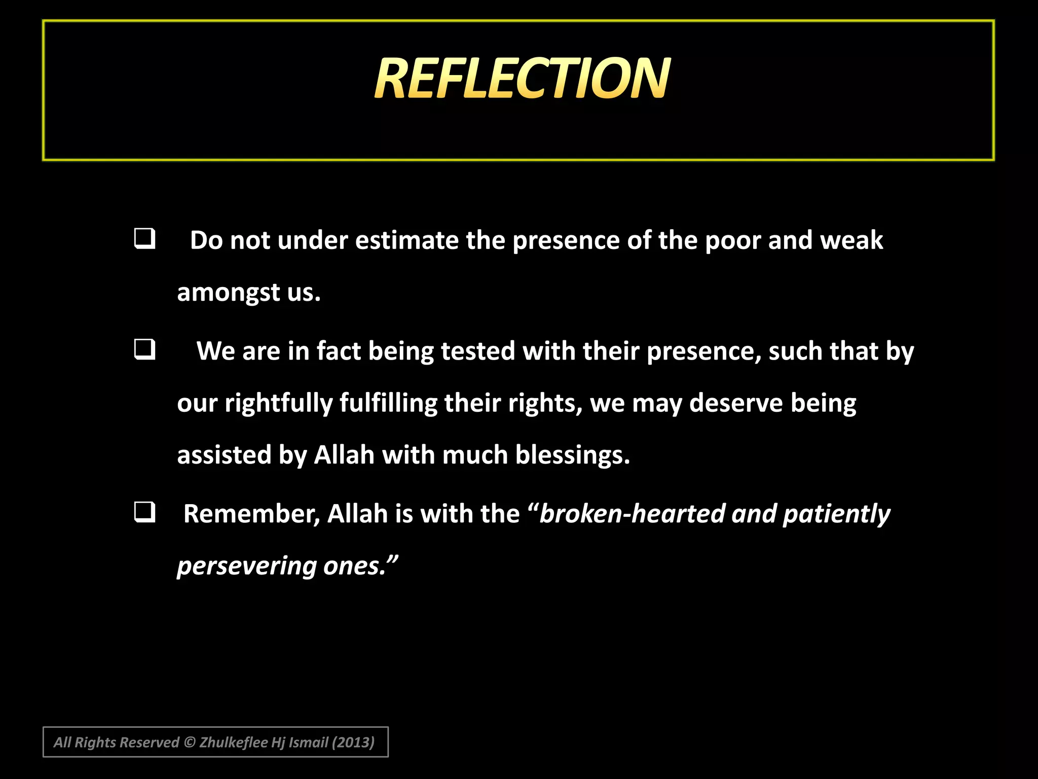 

Do not under estimate the presence of the poor and weak
amongst us.



We are in fact being tested with their presence, such that by
our rightfully fulfilling their rights, we may deserve being
assisted by Allah with much blessings.

 Remember, Allah is with the “broken-hearted and patiently
persevering ones.”

All Rights Reserved © Zhulkeflee Hj Ismail (2013)

 