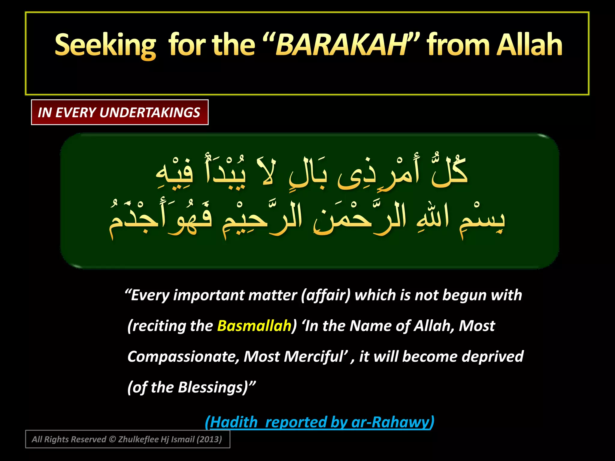 IN EVERY UNDERTAKINGS

“Every important matter (affair) which is not begun with
(reciting the Basmallah) ‘In the Name of Allah, Most
Compassionate, Most Merciful’ , it will become deprived
(of the Blessings)”
(Hadith reported by ar-Rahawy)
All Rights Reserved © Zhulkeflee Hj Ismail (2013)

 