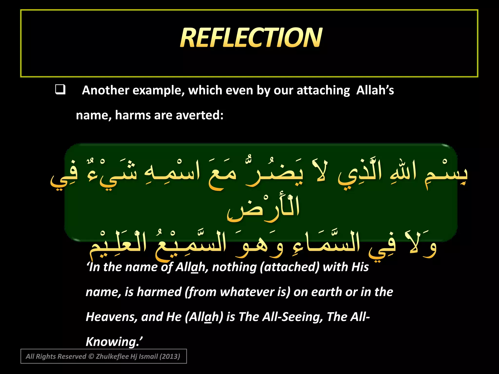 

Another example, which even by our attaching Allah’s
name, harms are averted:

‘In the name of Allah, nothing (attached) with His
name, is harmed (from whatever is) on earth or in the
Heavens, and He (Allah) is The All-Seeing, The AllKnowing.’
All Rights Reserved © Zhulkeflee Hj Ismail (2013)

 