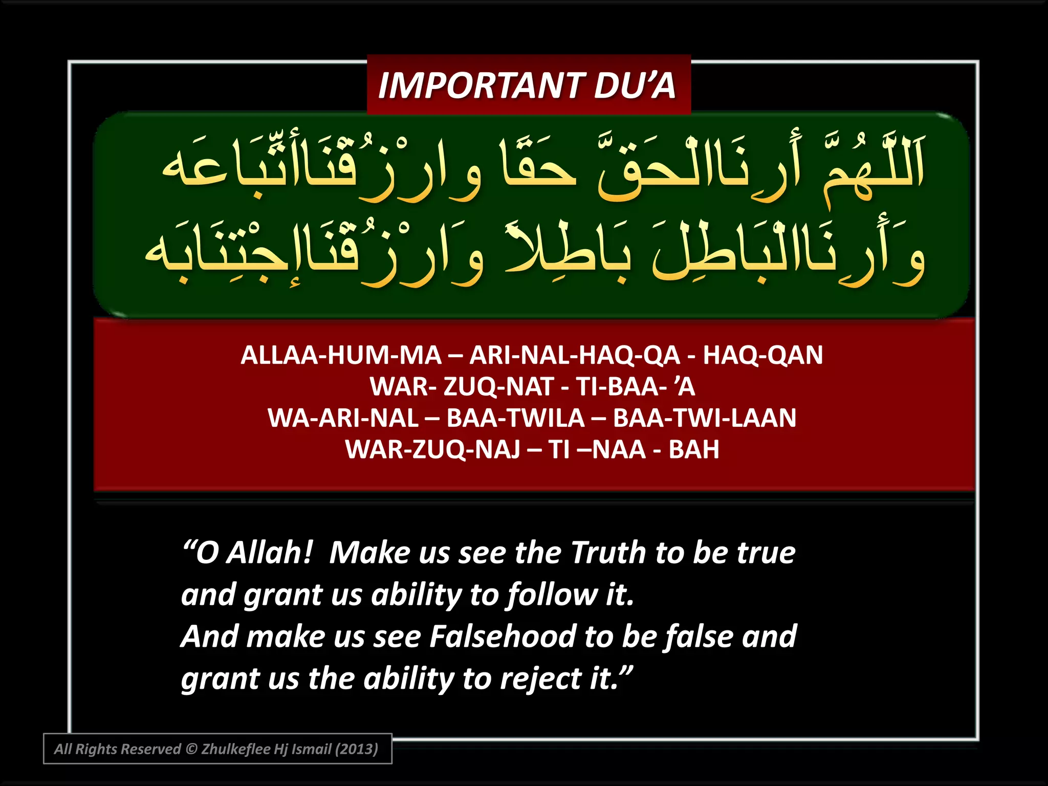 IMPORTANT DU’A

ALLAA-HUM-MA – ARI-NAL-HAQ-QA - HAQ-QAN
WAR- ZUQ-NAT - TI-BAA- ’A
WA-ARI-NAL – BAA-TWILA – BAA-TWI-LAAN
WAR-ZUQ-NAJ – TI –NAA - BAH

“O Allah! Make us see the Truth to be true
and grant us ability to follow it.
And make us see Falsehood to be false and
grant us the ability to reject it.”
All Rights Reserved © Zhulkeflee Hj Ismail (2013)

 