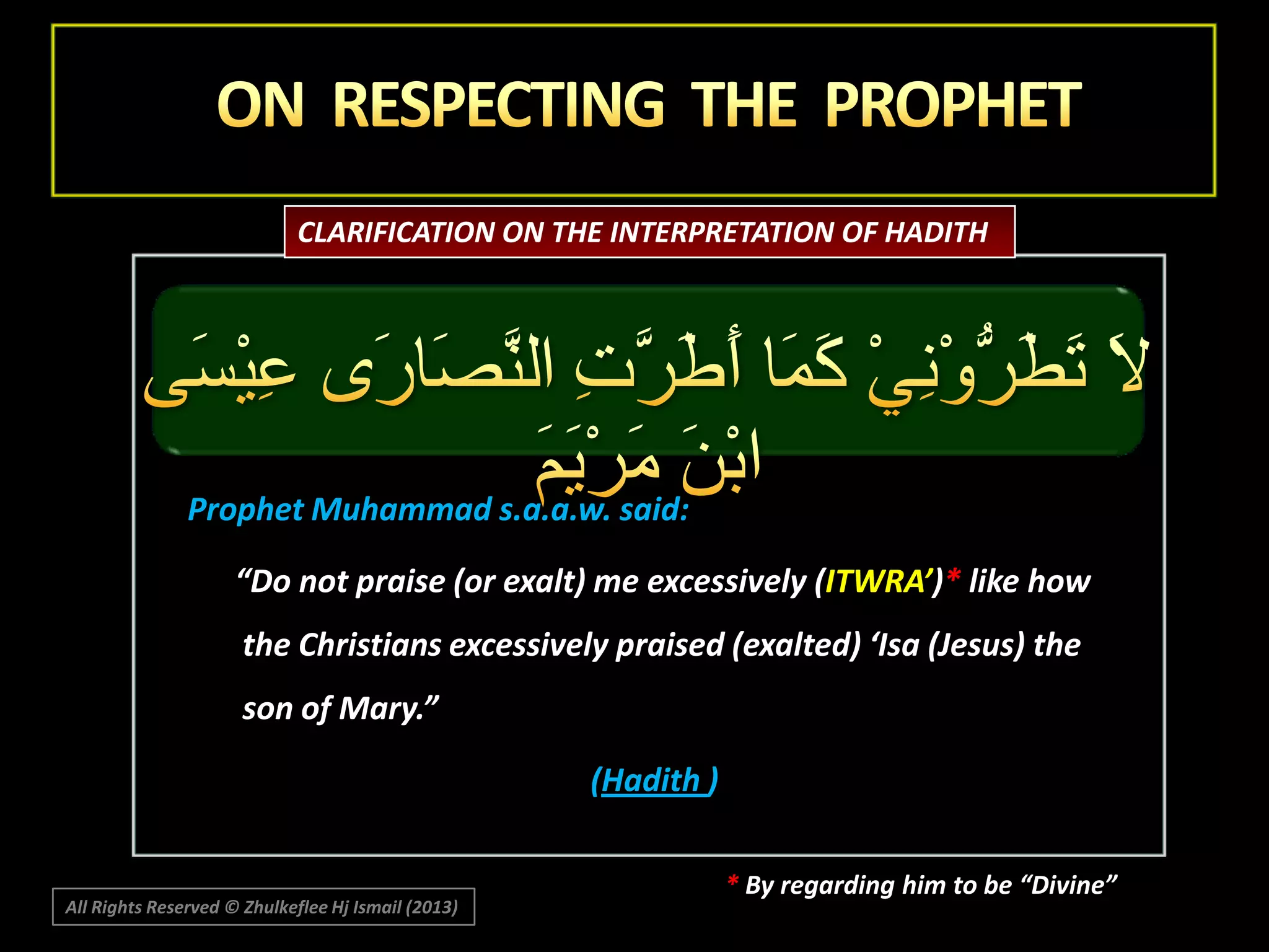 CLARIFICATION ON THE INTERPRETATION OF HADITH

Prophet Muhammad s.a.a.w. said:
“Do not praise (or exalt) me excessively (ITWRA’)* like how

the Christians excessively praised (exalted) ‘Isa (Jesus) the
son of Mary.”
(Hadith )

All Rights Reserved © Zhulkeflee Hj Ismail (2013)

* By regarding him to be “Divine”

 
