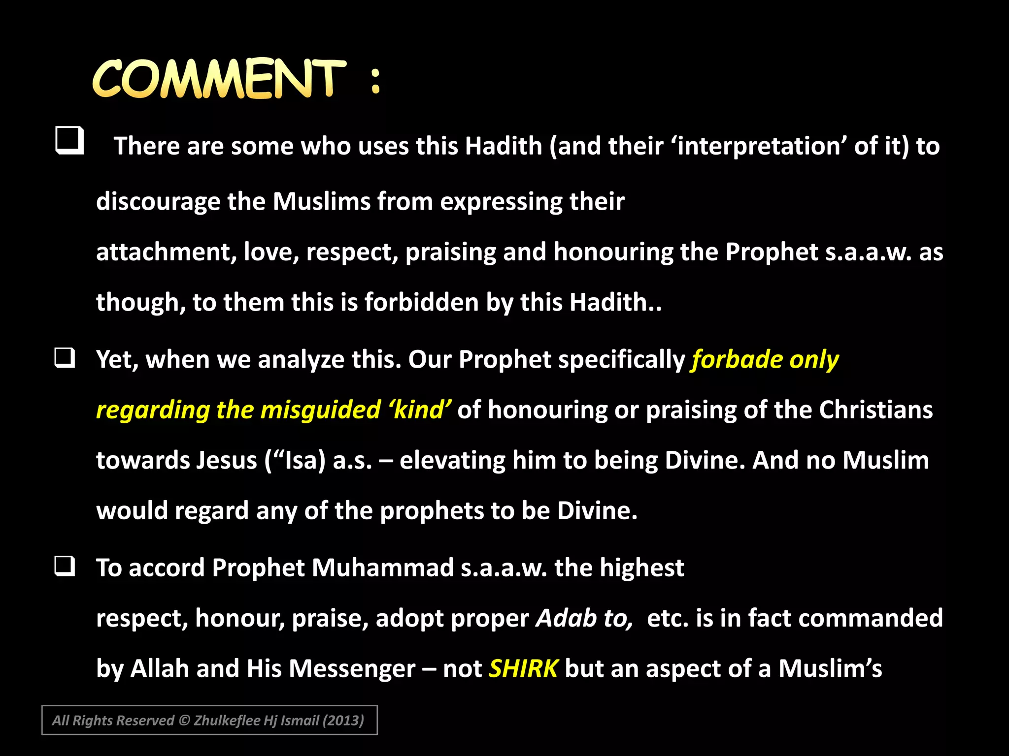 

There are some who uses this Hadith (and their ‘interpretation’ of it) to
discourage the Muslims from expressing their
attachment, love, respect, praising and honouring the Prophet s.a.a.w. as

though, to them this is forbidden by this Hadith..
 Yet, when we analyze this. Our Prophet specifically forbade only
regarding the misguided ‘kind’ of honouring or praising of the Christians
towards Jesus (“Isa) a.s. – elevating him to being Divine. And no Muslim
would regard any of the prophets to be Divine.
 To accord Prophet Muhammad s.a.a.w. the highest
respect, honour, praise, adopt proper Adab to, etc. is in fact commanded
by Allah and His Messenger – not SHIRK but an aspect of a Muslim’s
IIMAN.

All Rights Reserved © Zhulkeflee Hj Ismail (2013)

 