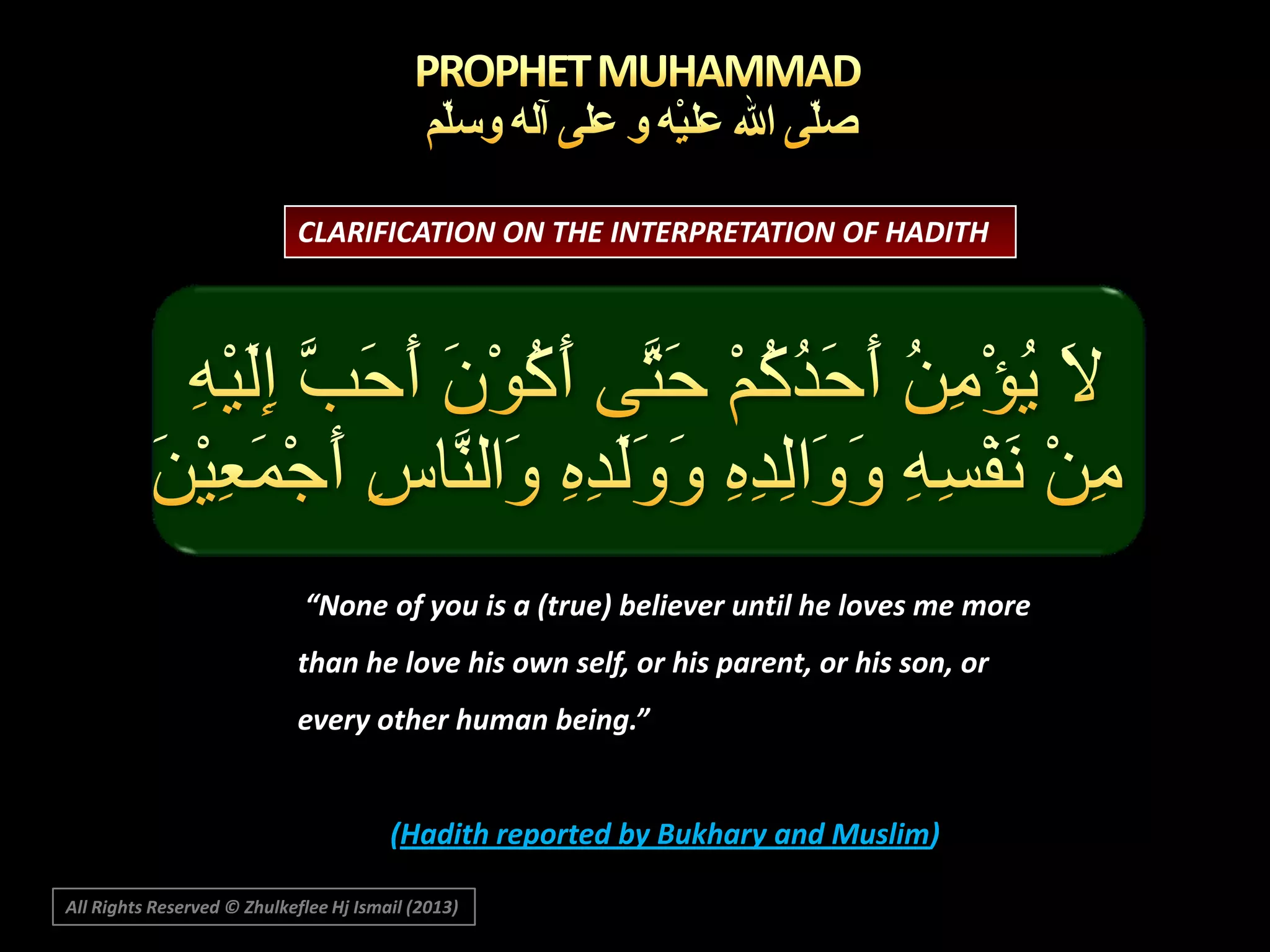 CLARIFICATION ON THE INTERPRETATION OF HADITH

“None of you is a (true) believer until he loves me more
than he love his own self, or his parent, or his son, or
every other human being.”

(Hadith reported by Bukhary and Muslim)
All Rights Reserved © Zhulkeflee Hj Ismail (2013)

 
