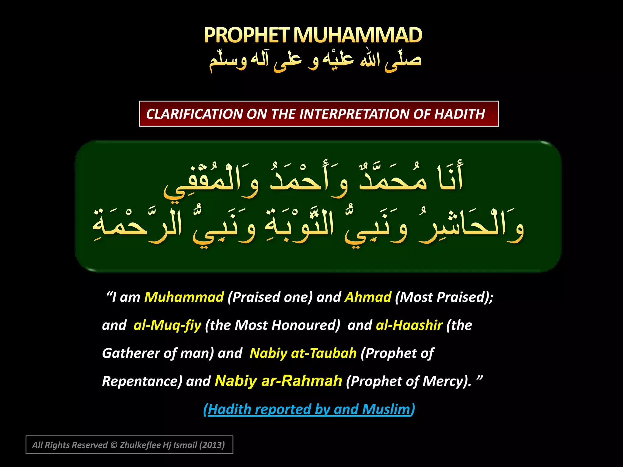 CLARIFICATION ON THE INTERPRETATION OF HADITH

“I am Muhammad (Praised one) and Ahmad (Most Praised);
and al-Muq-fiy (the Most Honoured) and al-Haashir (the
Gatherer of man) and Nabiy at-Taubah (Prophet of

Repentance) and Nabiy ar-Rahmah (Prophet of Mercy). ”
(Hadith reported by and Muslim)
All Rights Reserved © Zhulkeflee Hj Ismail (2013)

 