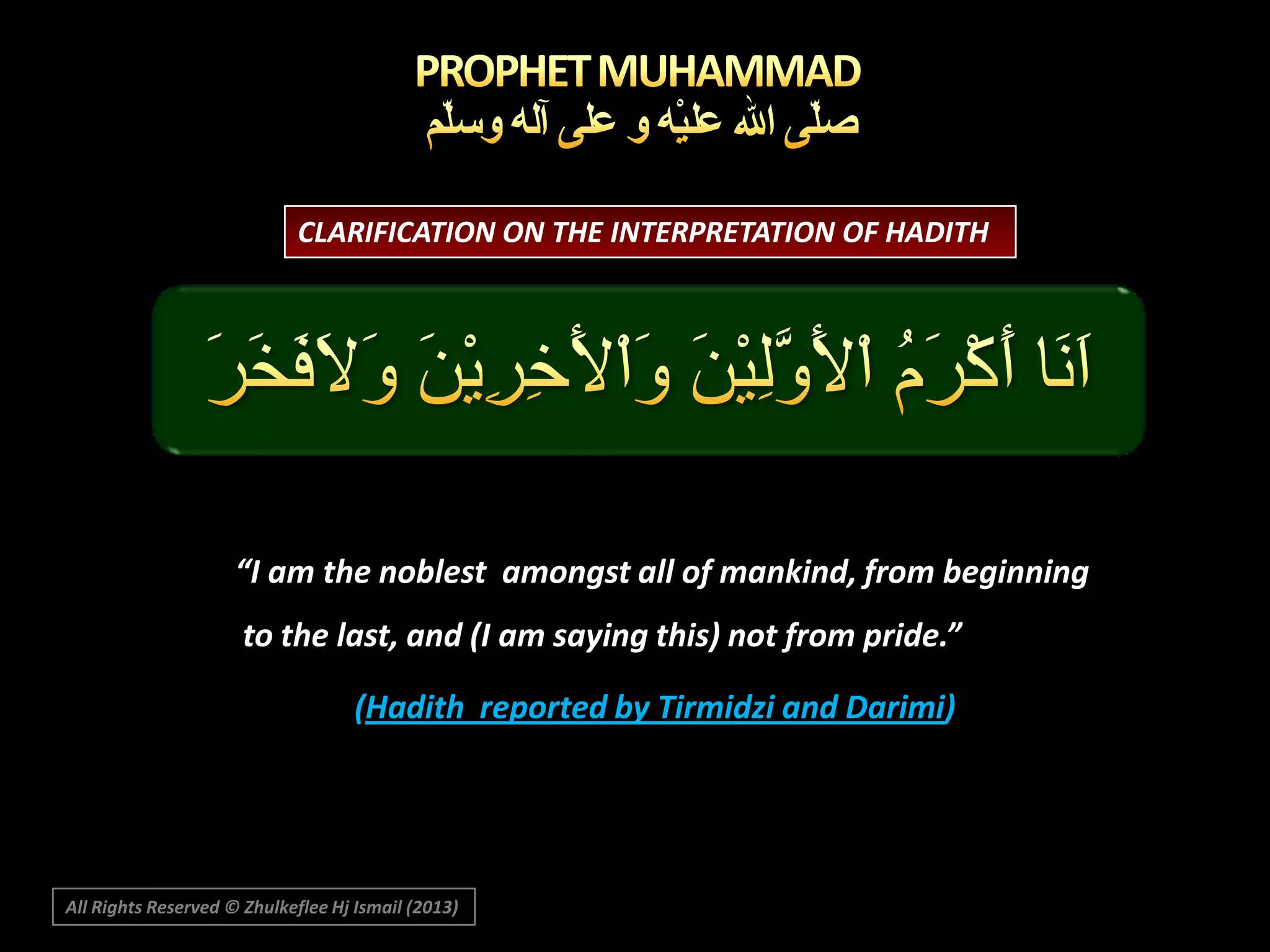 CLARIFICATION ON THE INTERPRETATION OF HADITH

“I am the noblest amongst all of mankind, from beginning
to the last, and (I am saying this) not from pride.”
(Hadith reported by Tirmidzi and Darimi)

All Rights Reserved © Zhulkeflee Hj Ismail (2013)

 