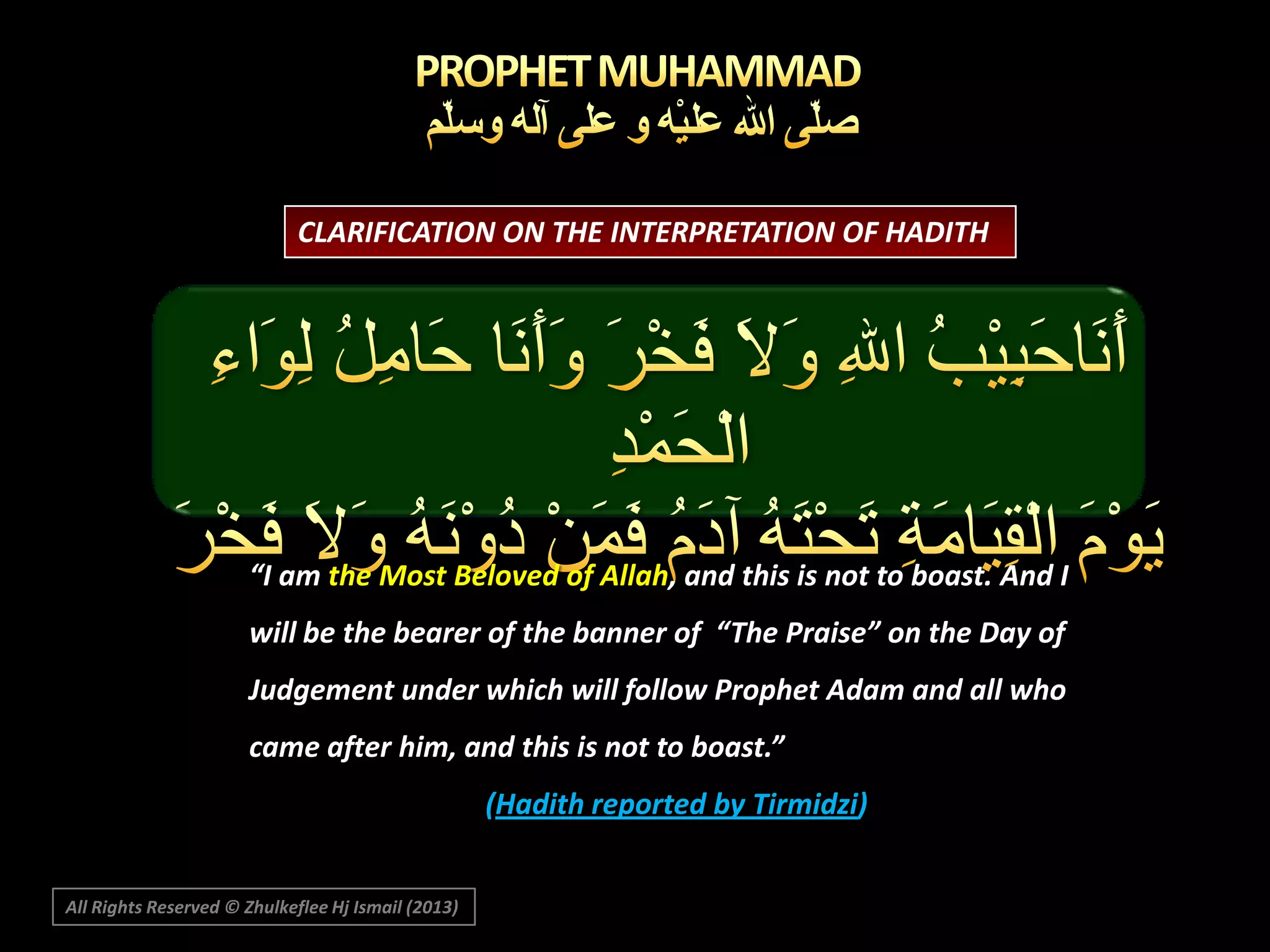 CLARIFICATION ON THE INTERPRETATION OF HADITH

“I am the Most Beloved of Allah, and this is not to boast. And I

will be the bearer of the banner of “The Praise” on the Day of
Judgement under which will follow Prophet Adam and all who
came after him, and this is not to boast.”
(Hadith reported by Tirmidzi)
All Rights Reserved © Zhulkeflee Hj Ismail (2013)

 