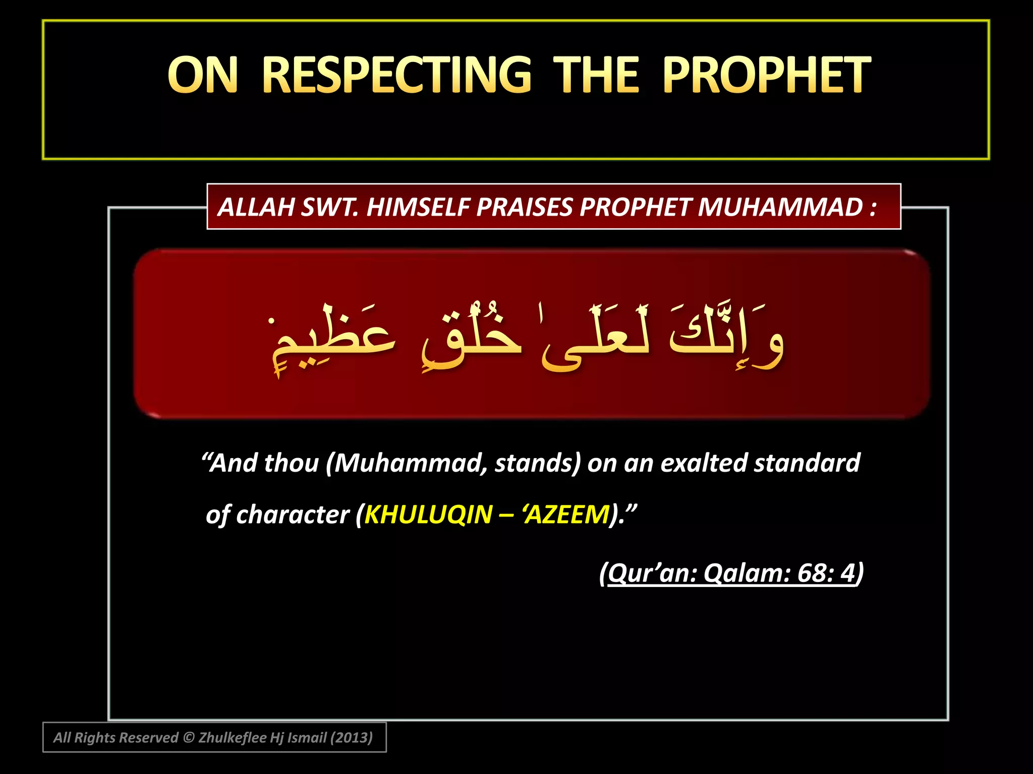 ALLAH SWT. HIMSELF PRAISES PROPHET MUHAMMAD :

“And thou (Muhammad, stands) on an exalted standard
of character (KHULUQIN – ‘AZEEM).”

(Qur’an: Qalam: 68: 4)

All Rights Reserved © Zhulkeflee Hj Ismail (2013)

 