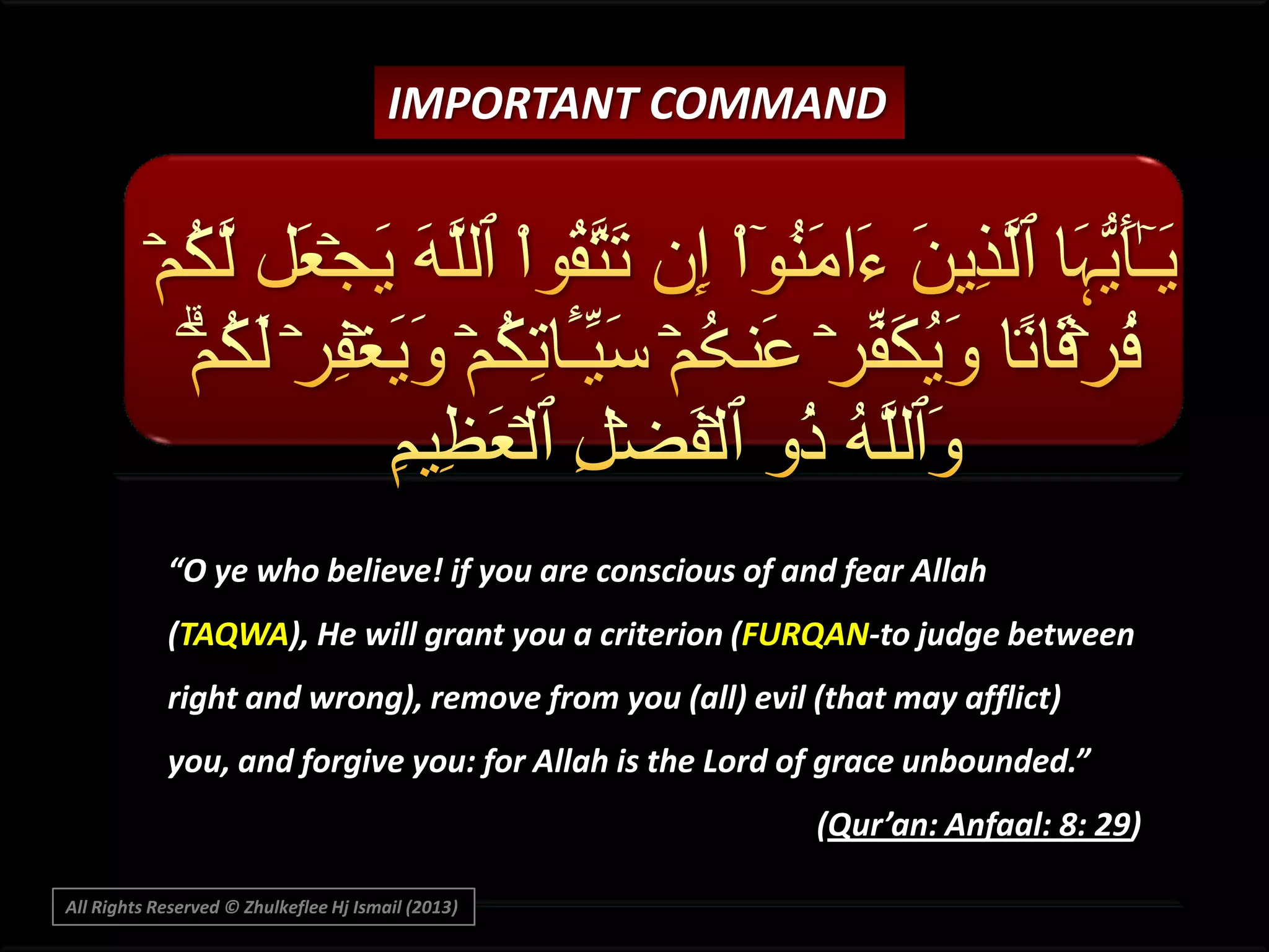 IMPORTANT COMMAND

“O ye who believe! if you are conscious of and fear Allah
(TAQWA), He will grant you a criterion (FURQAN-to judge between
right and wrong), remove from you (all) evil (that may afflict)
you, and forgive you: for Allah is the Lord of grace unbounded.”

(Qur’an: Anfaal: 8: 29)
All Rights Reserved © Zhulkeflee Hj Ismail (2013)

 
