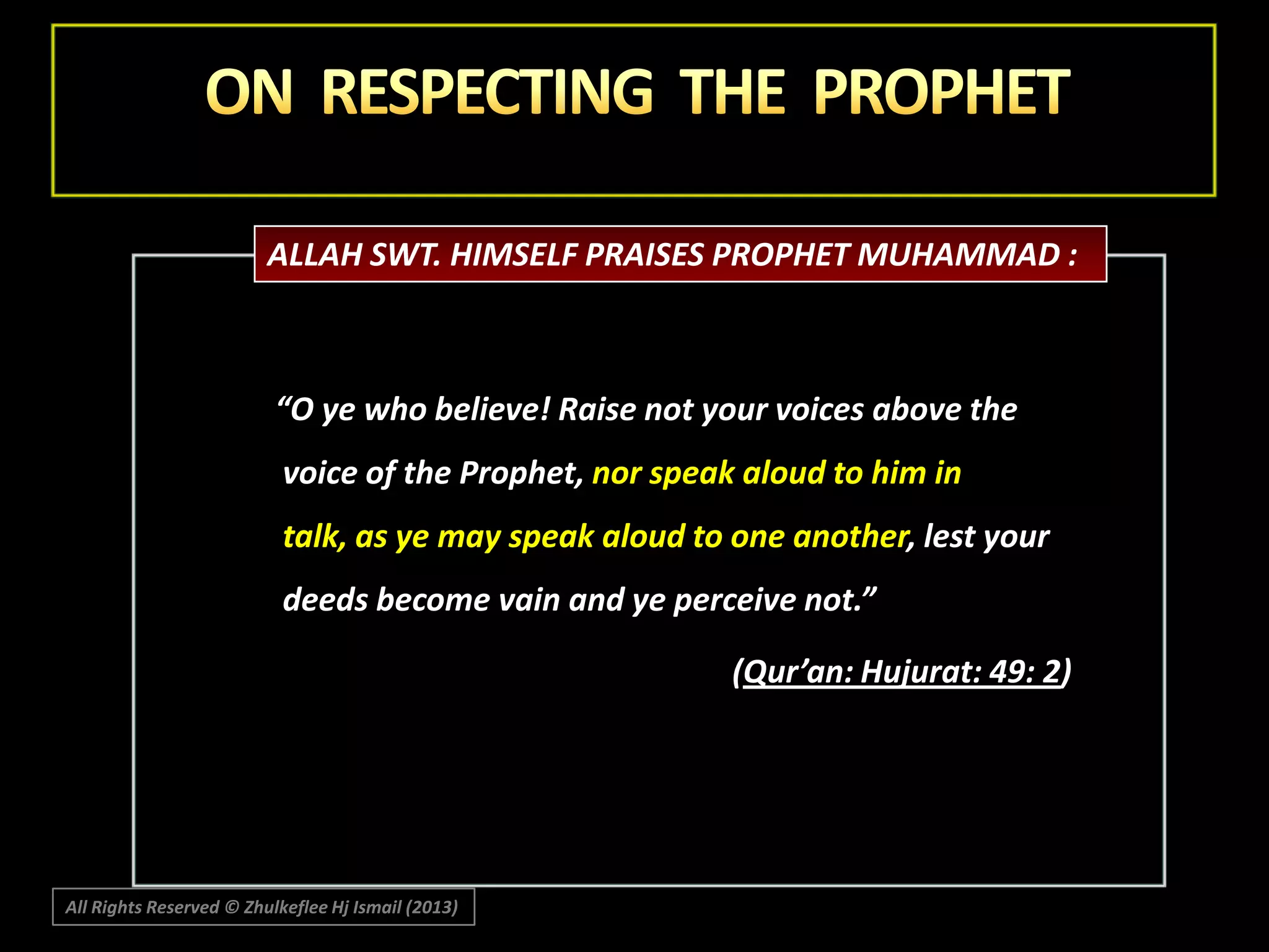 ALLAH SWT. HIMSELF PRAISES PROPHET MUHAMMAD :

“O ye who believe! Raise not your voices above the
voice of the Prophet, nor speak aloud to him in

talk, as ye may speak aloud to one another, lest your
deeds become vain and ye perceive not.”
(Qur’an: Hujurat: 49: 2)

All Rights Reserved © Zhulkeflee Hj Ismail (2013)

 