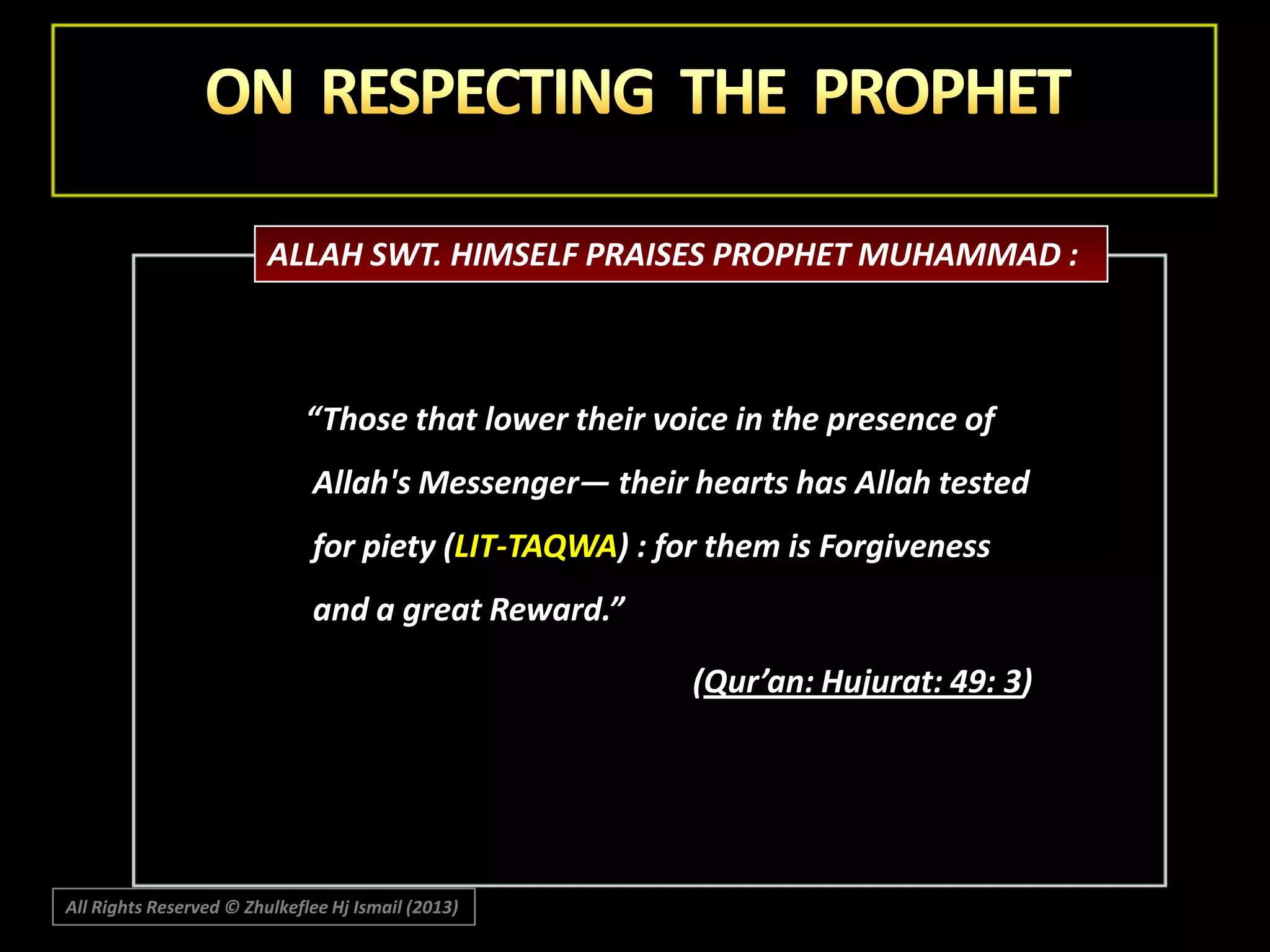 ALLAH SWT. HIMSELF PRAISES PROPHET MUHAMMAD :

“Those that lower their voice in the presence of
Allah's Messenger― their hearts has Allah tested
for piety (LIT-TAQWA) : for them is Forgiveness
and a great Reward.”

(Qur’an: Hujurat: 49: 3)

All Rights Reserved © Zhulkeflee Hj Ismail (2013)

 