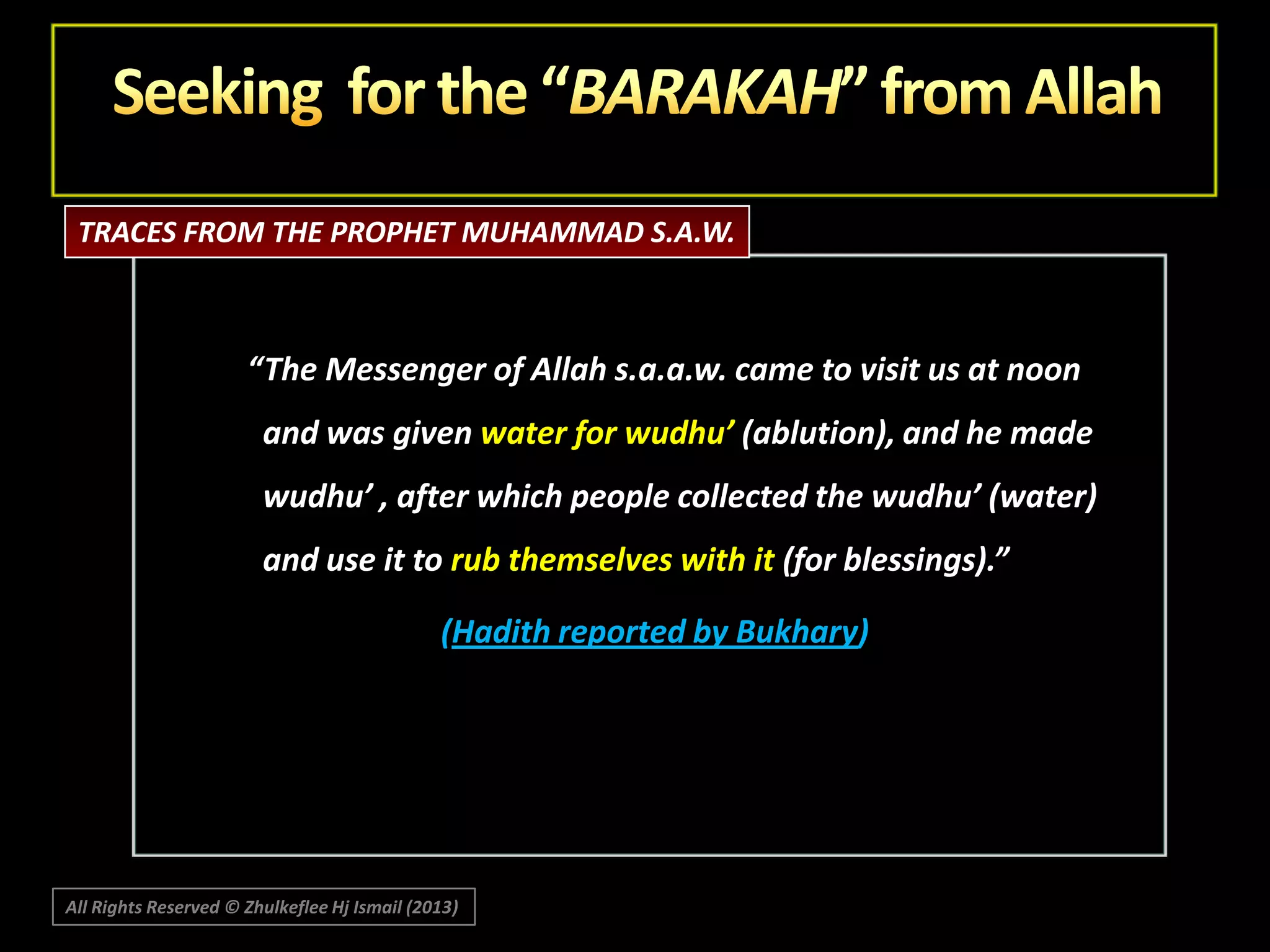 TRACES FROM THE PROPHET MUHAMMAD S.A.W.

“The Messenger of Allah s.a.a.w. came to visit us at noon
and was given water for wudhu’ (ablution), and he made

wudhu’ , after which people collected the wudhu’ (water)
and use it to rub themselves with it (for blessings).”
(Hadith reported by Bukhary)

All Rights Reserved © Zhulkeflee Hj Ismail (2013)

 
