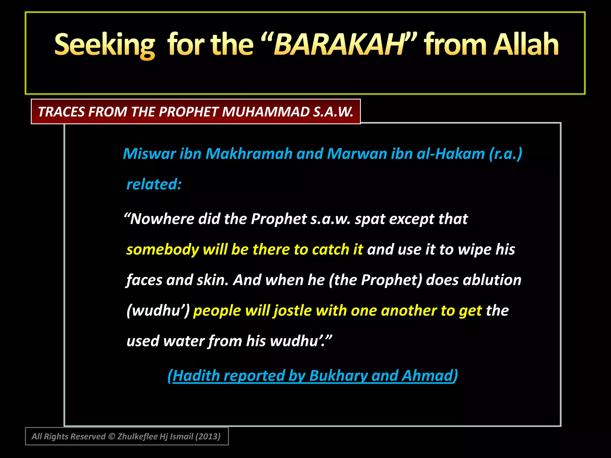 TRACES FROM THE PROPHET MUHAMMAD S.A.W.

Miswar ibn Makhramah and Marwan ibn al-Hakam (r.a.)
related:
“Nowhere did the Prophet s.a.w. spat except that
somebody will be there to catch it and use it to wipe his
faces and skin. And when he (the Prophet) does ablution
(wudhu’) people will jostle with one another to get the
used water from his wudhu’.”

(Hadith reported by Bukhary and Ahmad)

All Rights Reserved © Zhulkeflee Hj Ismail (2013)

 