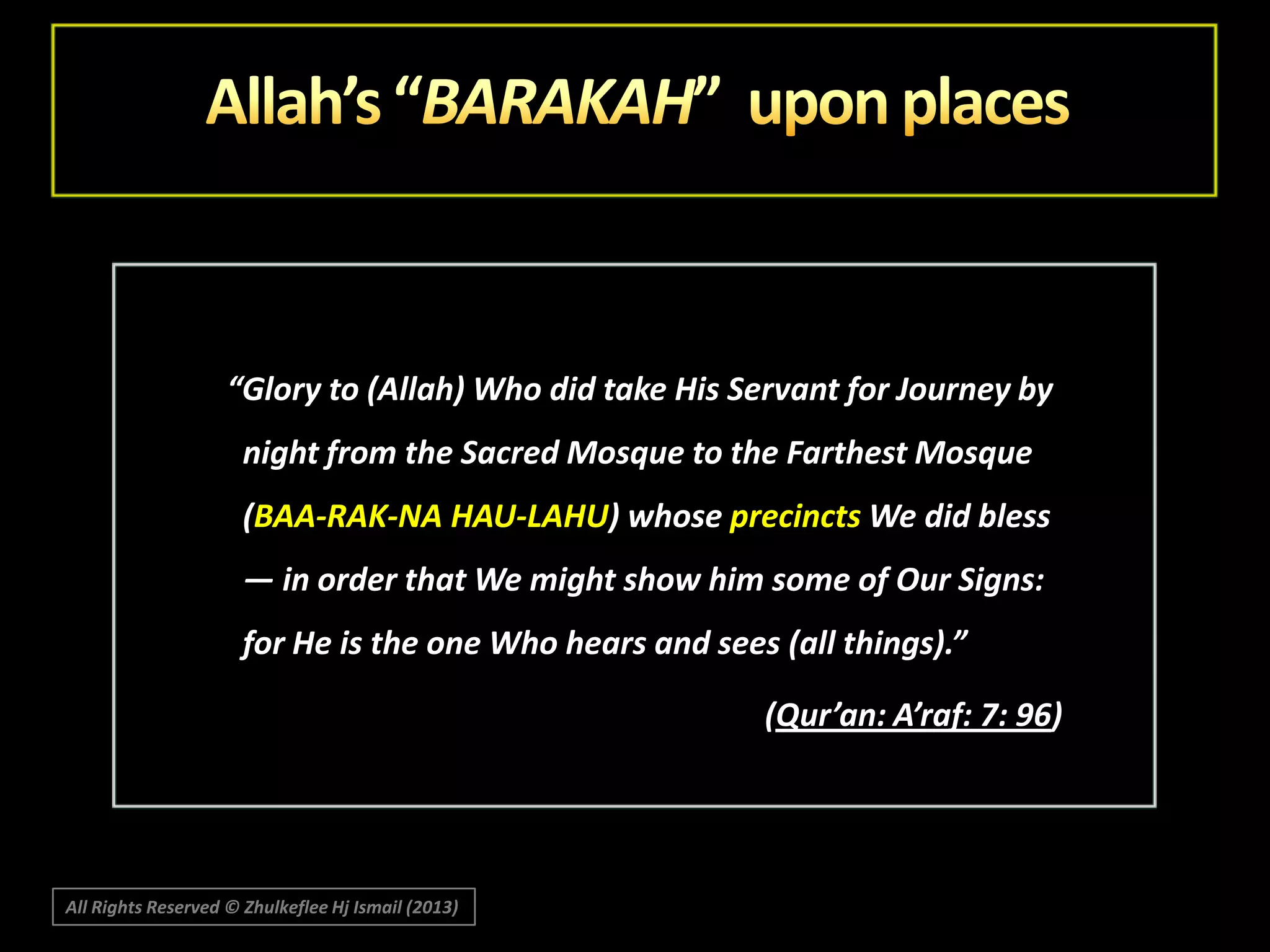 “Glory to (Allah) Who did take His Servant for Journey by
night from the Sacred Mosque to the Farthest Mosque
(BAA-RAK-NA HAU-LAHU) whose precincts We did bless
― in order that We might show him some of Our Signs:
for He is the one Who hears and sees (all things).”
(Qur’an: A’raf: 7: 96)

All Rights Reserved © Zhulkeflee Hj Ismail (2013)

 