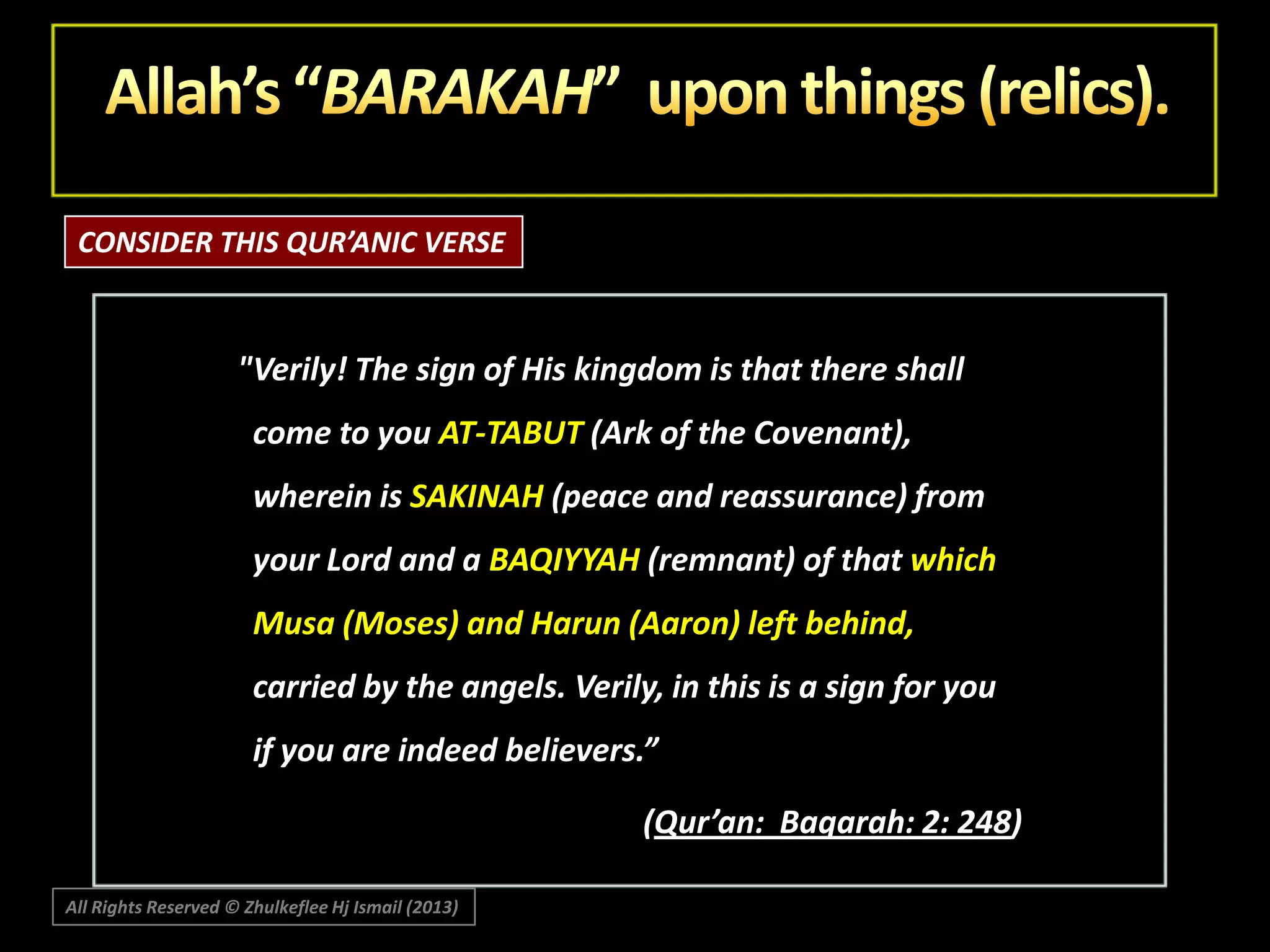 CONSIDER THIS QUR’ANIC VERSE

"Verily! The sign of His kingdom is that there shall
come to you AT-TABUT (Ark of the Covenant),

wherein is SAKINAH (peace and reassurance) from
your Lord and a BAQIYYAH (remnant) of that which
Musa (Moses) and Harun (Aaron) left behind,

carried by the angels. Verily, in this is a sign for you
if you are indeed believers.”
(Qur’an: Baqarah: 2: 248)
All Rights Reserved © Zhulkeflee Hj Ismail (2013)

 