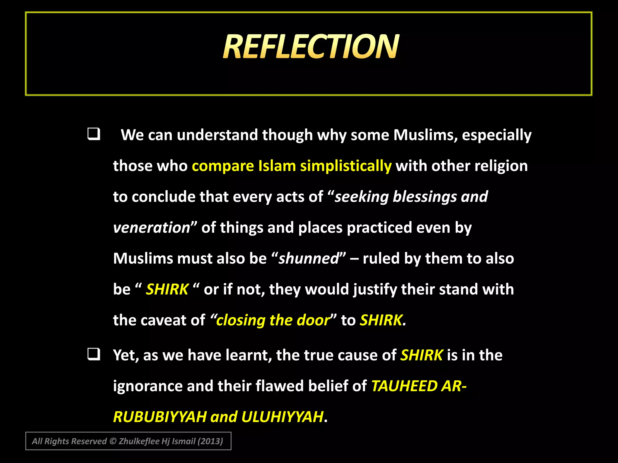 

We can understand though why some Muslims, especially
those who compare Islam simplistically with other religion
to conclude that every acts of “seeking blessings and
veneration” of things and places practiced even by
Muslims must also be “shunned” – ruled by them to also
be “ SHIRK “ or if not, they would justify their stand with
the caveat of “closing the door” to SHIRK.

 Yet, as we have learnt, the true cause of SHIRK is in the
ignorance and their flawed belief of TAUHEED ARRUBUBIYYAH and ULUHIYYAH.
All Rights Reserved © Zhulkeflee Hj Ismail (2013)

 
