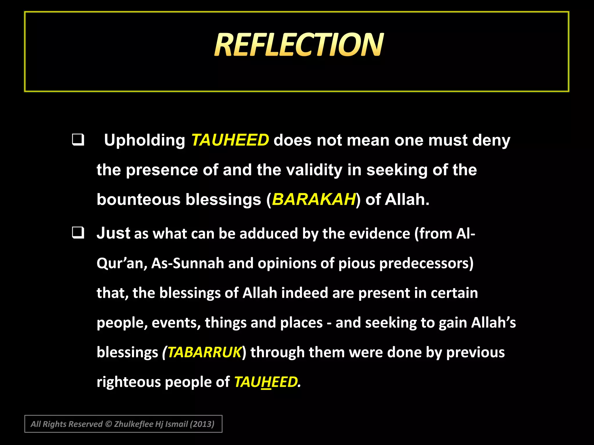 

Upholding TAUHEED does not mean one must deny
the presence of and the validity in seeking of the
bounteous blessings (BARAKAH) of Allah.

 Just as what can be adduced by the evidence (from AlQur’an, As-Sunnah and opinions of pious predecessors)
that, the blessings of Allah indeed are present in certain

people, events, things and places - and seeking to gain Allah’s
blessings (TABARRUK) through them were done by previous
righteous people of TAUHEED.
All Rights Reserved © Zhulkeflee Hj Ismail (2013)

 