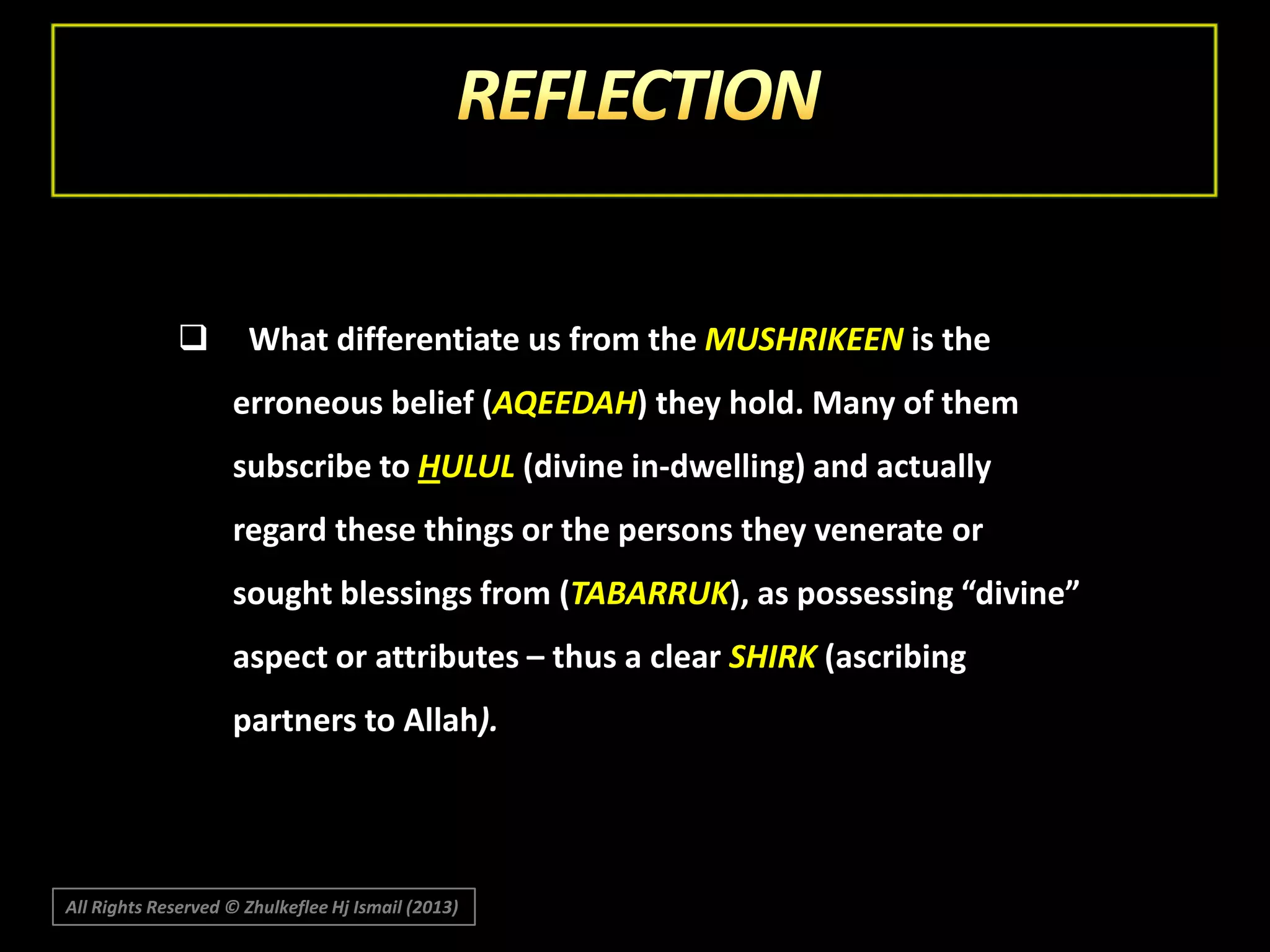 

What differentiate us from the MUSHRIKEEN is the
erroneous belief (AQEEDAH) they hold. Many of them
subscribe to HULUL (divine in-dwelling) and actually
regard these things or the persons they venerate or
sought blessings from (TABARRUK), as possessing “divine”
aspect or attributes – thus a clear SHIRK (ascribing
partners to Allah).

All Rights Reserved © Zhulkeflee Hj Ismail (2013)

 