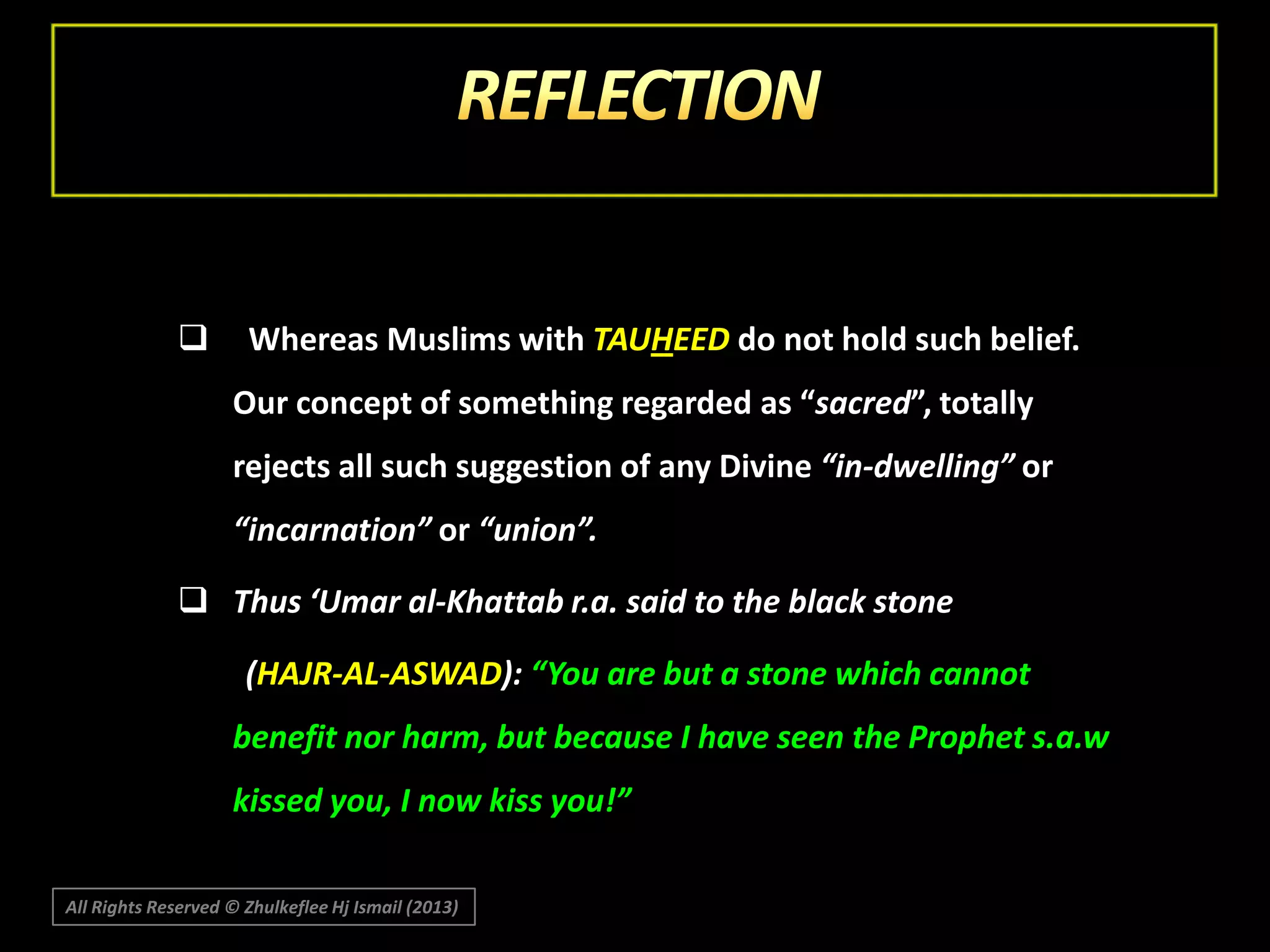 

Whereas Muslims with TAUHEED do not hold such belief.
Our concept of something regarded as “sacred”, totally
rejects all such suggestion of any Divine “in-dwelling” or
“incarnation” or “union”.

 Thus ‘Umar al-Khattab r.a. said to the black stone
(HAJR-AL-ASWAD): “You are but a stone which cannot
benefit nor harm, but because I have seen the Prophet s.a.w
kissed you, I now kiss you!”
All Rights Reserved © Zhulkeflee Hj Ismail (2013)

 