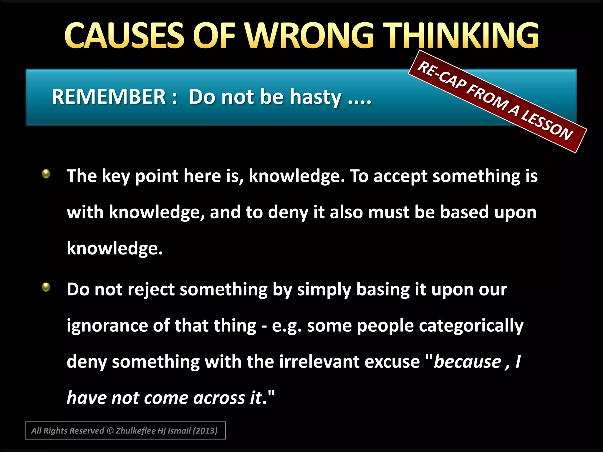 REMEMBER : Do not be hasty ....
The key point here is, knowledge. To accept something is
with knowledge, and to deny it also must be based upon
knowledge.
Do not reject something by simply basing it upon our

ignorance of that thing - e.g. some people categorically
deny something with the irrelevant excuse "because , I
have not come across it."
All Rights Reserved © Zhulkeflee Hj Ismail (2013)

 