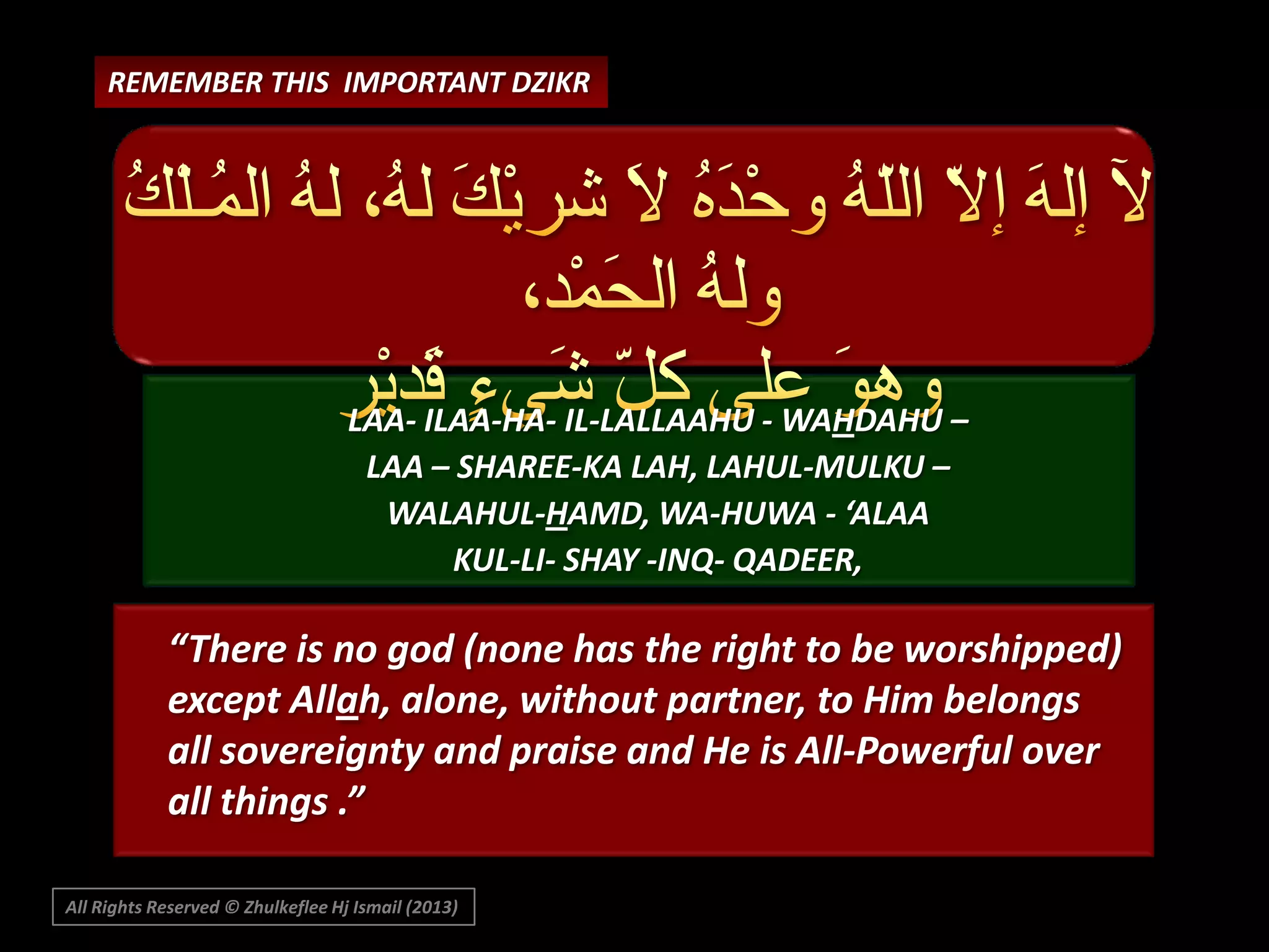 REMEMBER THIS IMPORTANT DZIKR

LAA- ILAA-HA- IL-LALLAAHU - WAHDAHU –
LAA – SHAREE-KA LAH, LAHUL-MULKU –
WALAHUL-HAMD, WA-HUWA - ‘ALAA
KUL-LI- SHAY -INQ- QADEER,

“There is no god (none has the right to be worshipped)
except Allah, alone, without partner, to Him belongs
all sovereignty and praise and He is All-Powerful over
all things .”
All Rights Reserved © Zhulkeflee Hj Ismail (2013)

 