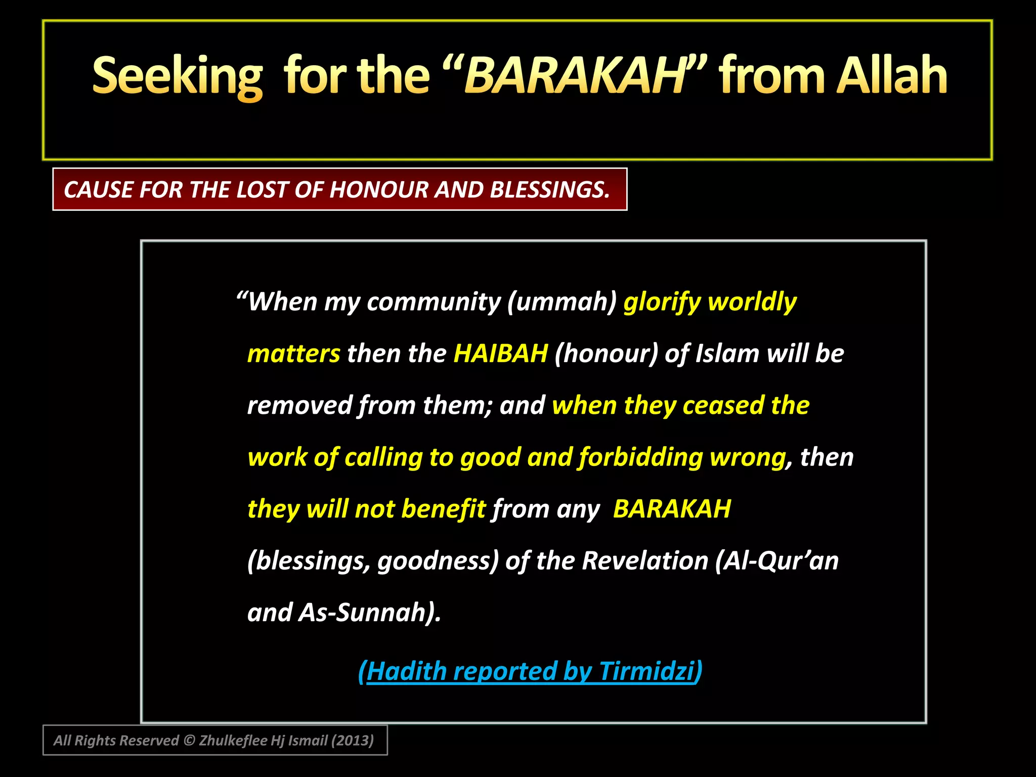 CAUSE FOR THE LOST OF HONOUR AND BLESSINGS.

“When my community (ummah) glorify worldly
matters then the HAIBAH (honour) of Islam will be

removed from them; and when they ceased the
work of calling to good and forbidding wrong, then
they will not benefit from any BARAKAH

(blessings, goodness) of the Revelation (Al-Qur’an
and As-Sunnah).
(Hadith reported by Tirmidzi)
All Rights Reserved © Zhulkeflee Hj Ismail (2013)

 