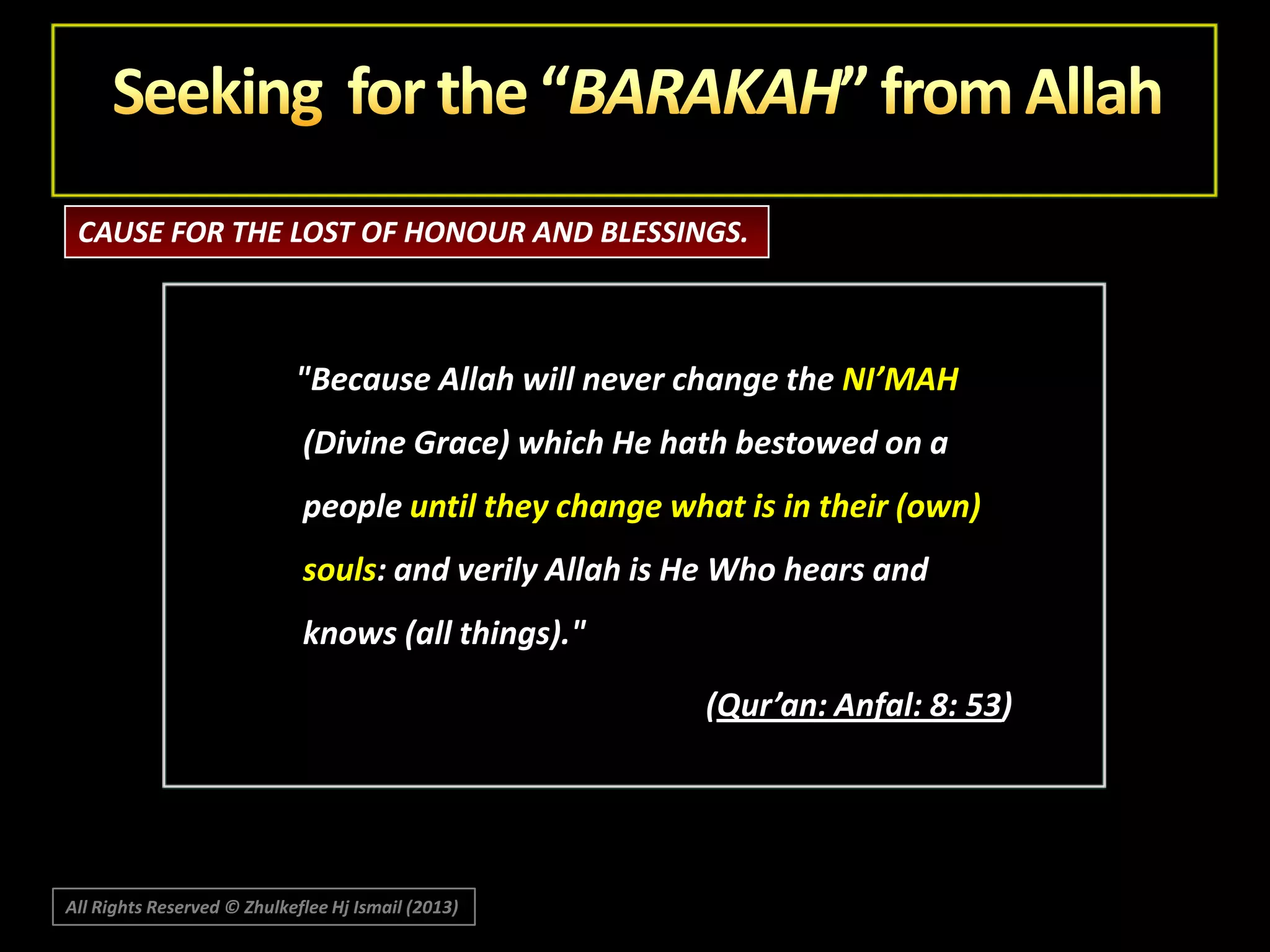 CAUSE FOR THE LOST OF HONOUR AND BLESSINGS.

"Because Allah will never change the NI’MAH
(Divine Grace) which He hath bestowed on a
people until they change what is in their (own)
souls: and verily Allah is He Who hears and
knows (all things)."
(Qur’an: Anfal: 8: 53)

All Rights Reserved © Zhulkeflee Hj Ismail (2013)

 