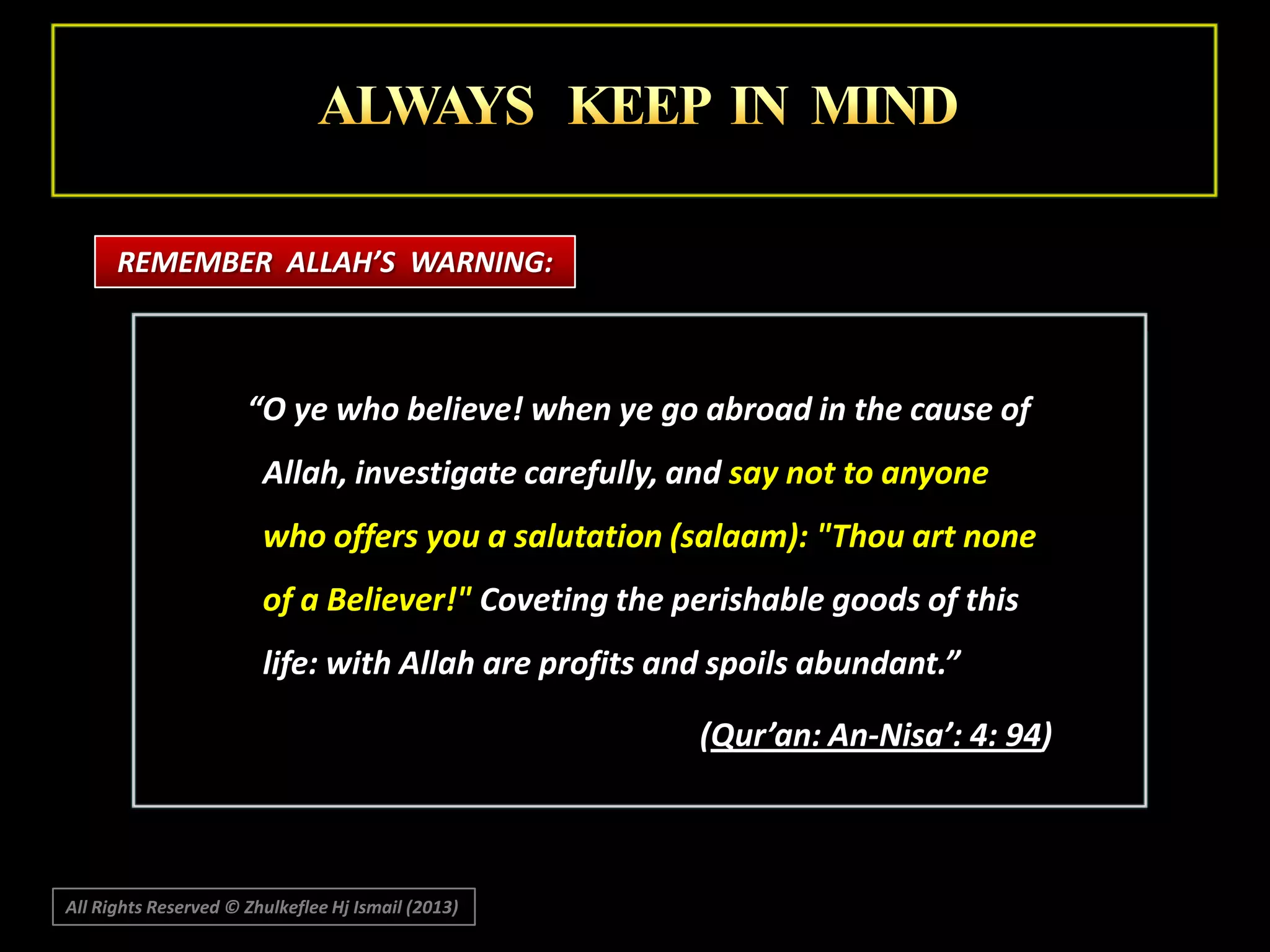 REMEMBER ALLAH’S WARNING:

“O ye who believe! when ye go abroad in the cause of
Allah, investigate carefully, and say not to anyone

who offers you a salutation (salaam): "Thou art none
of a Believer!" Coveting the perishable goods of this
life: with Allah are profits and spoils abundant.”
(Qur’an: An-Nisa’: 4: 94)

All Rights Reserved © Zhulkeflee Hj Ismail (2013)

 