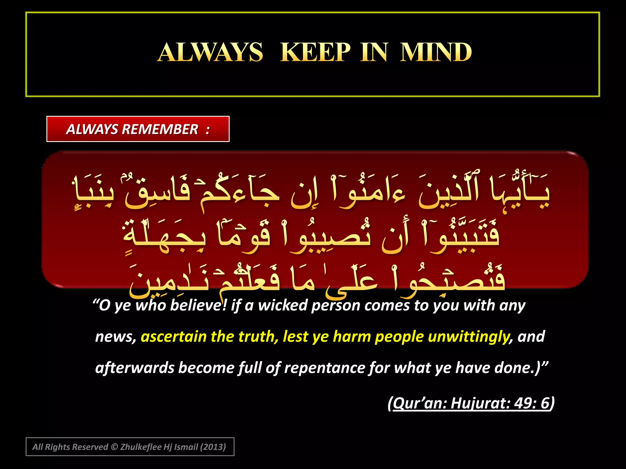 ALWAYS REMEMBER :

“O ye who believe! if a wicked person comes to you with any
news, ascertain the truth, lest ye harm people unwittingly, and
afterwards become full of repentance for what ye have done.)”
(Qur’an: Hujurat: 49: 6)
All Rights Reserved © Zhulkeflee Hj Ismail (2013)

 