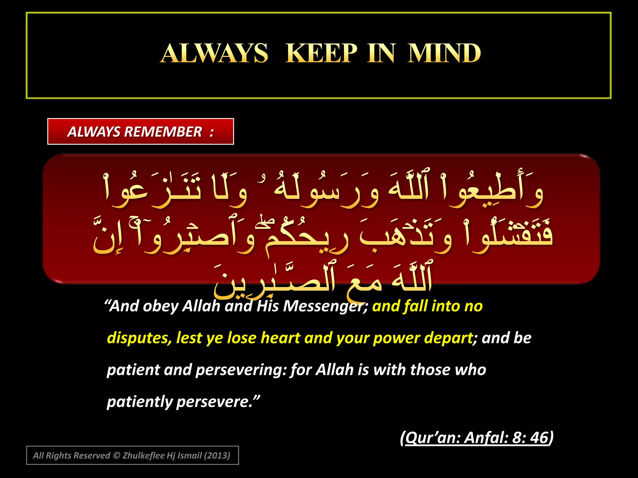 ALWAYS REMEMBER :

“And obey Allah and His Messenger; and fall into no
disputes, lest ye lose heart and your power depart; and be
patient and persevering: for Allah is with those who
patiently persevere.”
(Qur’an: Anfal: 8: 46)
All Rights Reserved © Zhulkeflee Hj Ismail (2013)

 