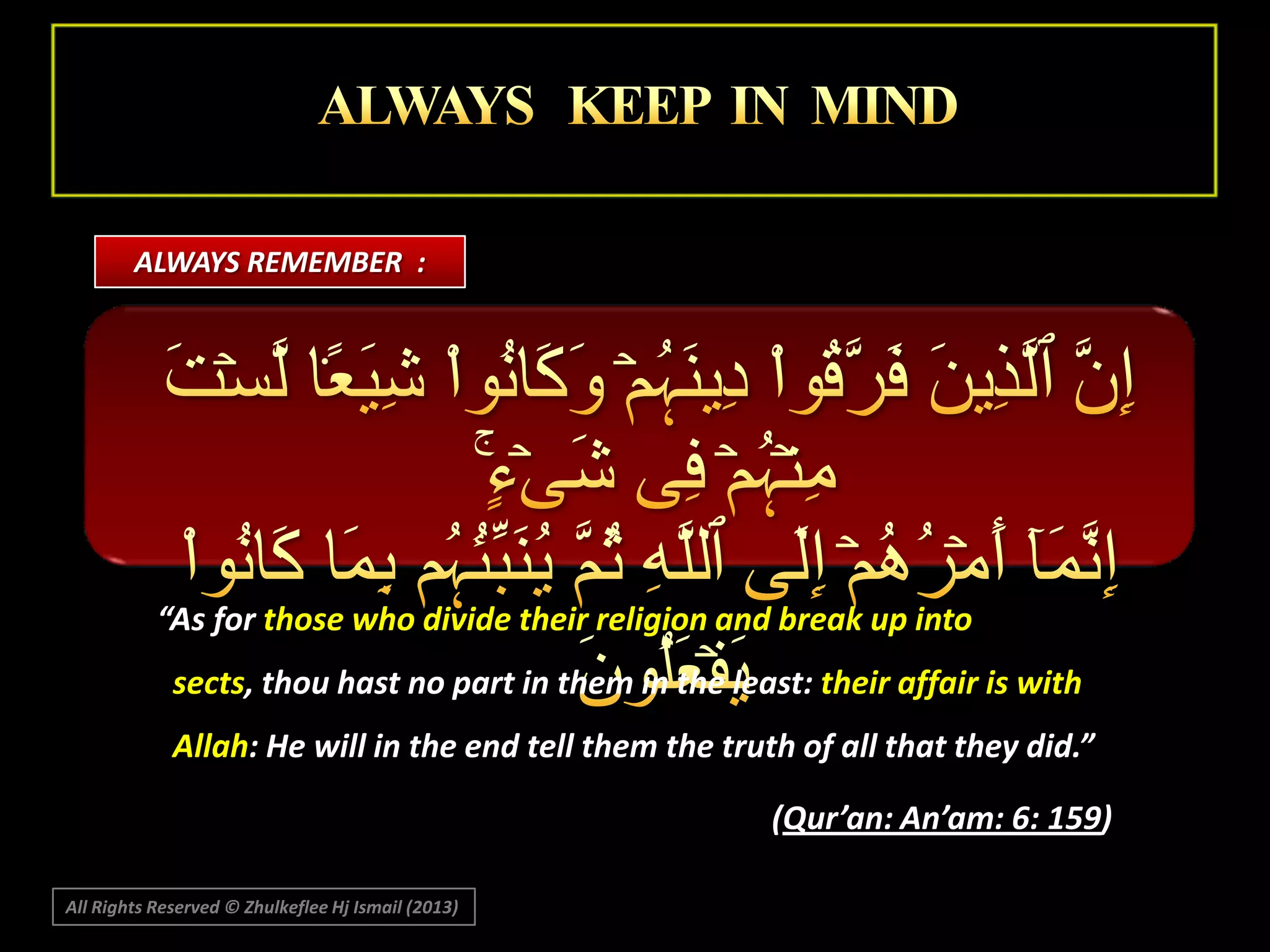 ALWAYS REMEMBER :

“As for those who divide their religion and break up into
sects, thou hast no part in them in the least: their affair is with
Allah: He will in the end tell them the truth of all that they did.”
(Qur’an: An’am: 6: 159)
All Rights Reserved © Zhulkeflee Hj Ismail (2013)

 