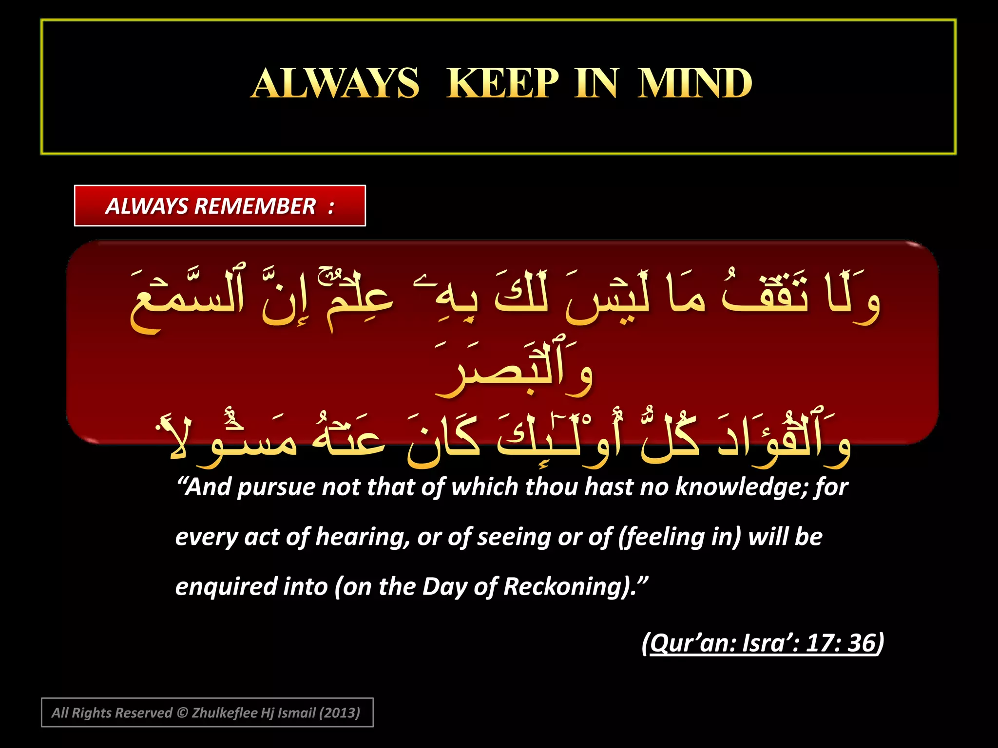 ALWAYS REMEMBER :

“And pursue not that of which thou hast no knowledge; for
every act of hearing, or of seeing or of (feeling in) will be
enquired into (on the Day of Reckoning).”
(Qur’an: Isra’: 17: 36)
All Rights Reserved © Zhulkeflee Hj Ismail (2013)

 