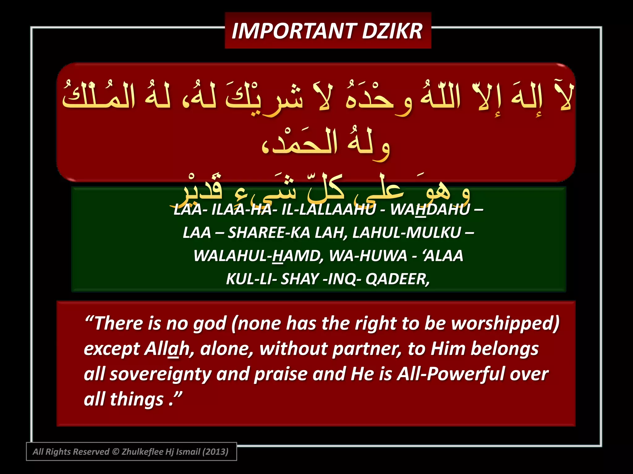 IMPORTANT DZIKR

LAA- ILAA-HA- IL-LALLAAHU - WAHDAHU –
LAA – SHAREE-KA LAH, LAHUL-MULKU –
WALAHUL-HAMD, WA-HUWA - ‘ALAA
KUL-LI- SHAY -INQ- QADEER,

“There is no god (none has the right to be worshipped)
except Allah, alone, without partner, to Him belongs
all sovereignty and praise and He is All-Powerful over
all things .”
All Rights Reserved © Zhulkeflee Hj Ismail (2013)

 