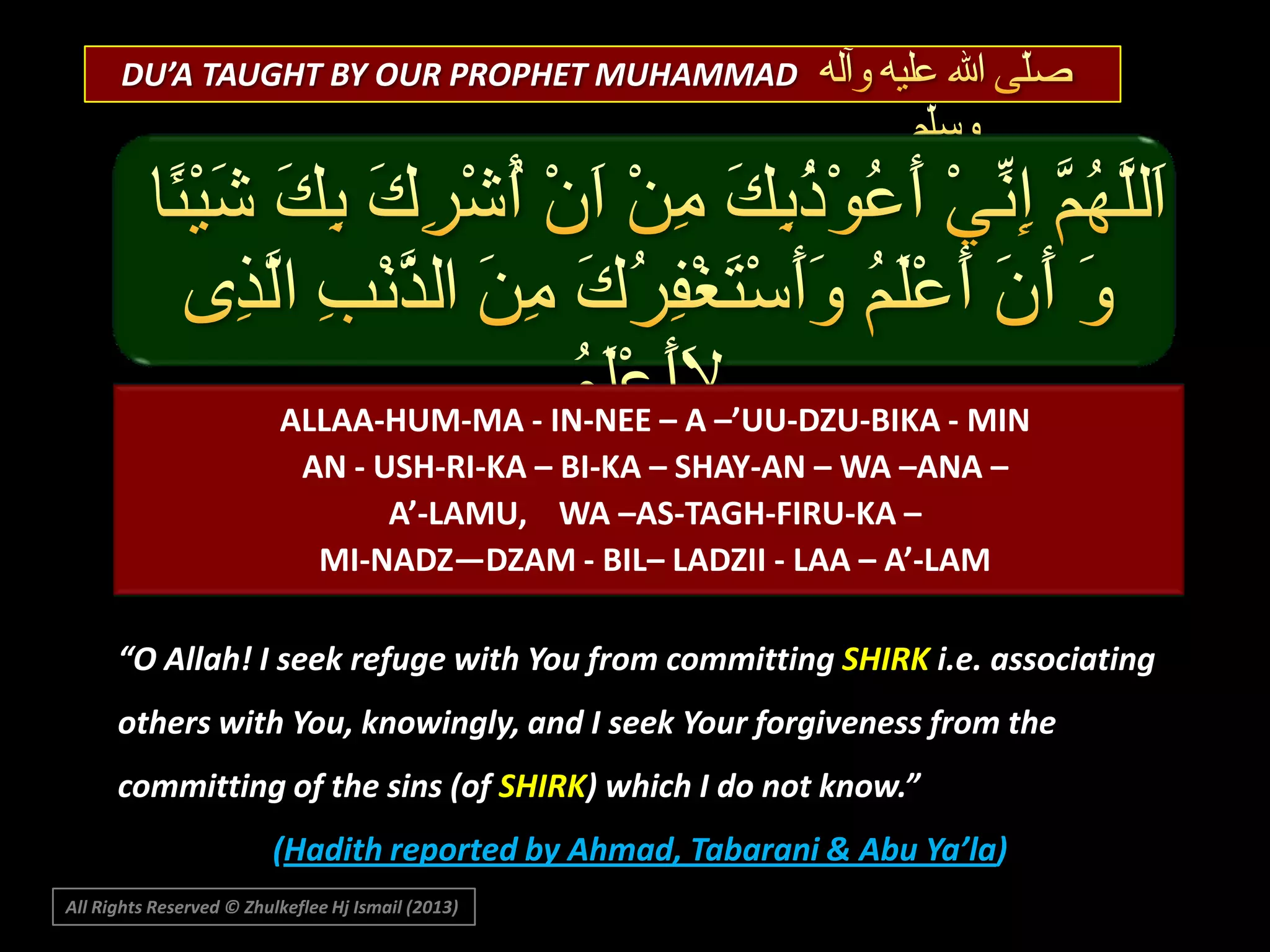 DU’A TAUGHT BY OUR PROPHET MUHAMMAD

ALLAA-HUM-MA - IN-NEE – A –’UU-DZU-BIKA - MIN
AN - USH-RI-KA – BI-KA – SHAY-AN – WA –ANA –
A’-LAMU, WA –AS-TAGH-FIRU-KA –
MI-NADZ—DZAM - BIL– LADZII - LAA – A’-LAM
“O Allah! I seek refuge with You from committing SHIRK i.e. associating
others with You, knowingly, and I seek Your forgiveness from the
committing of the sins (of SHIRK) which I do not know.”
(Hadith reported by Ahmad, Tabarani & Abu Ya’la)
All Rights Reserved © Zhulkeflee Hj Ismail (2013)

 