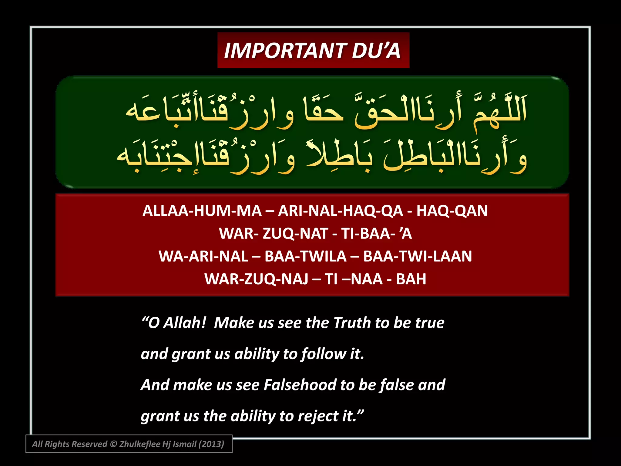 IMPORTANT DU’A

ALLAA-HUM-MA – ARI-NAL-HAQ-QA - HAQ-QAN
WAR- ZUQ-NAT - TI-BAA- ’A
WA-ARI-NAL – BAA-TWILA – BAA-TWI-LAAN
WAR-ZUQ-NAJ – TI –NAA - BAH
“O Allah! Make us see the Truth to be true
and grant us ability to follow it.
And make us see Falsehood to be false and
grant us the ability to reject it.”
All Rights Reserved © Zhulkeflee Hj Ismail (2013)

 