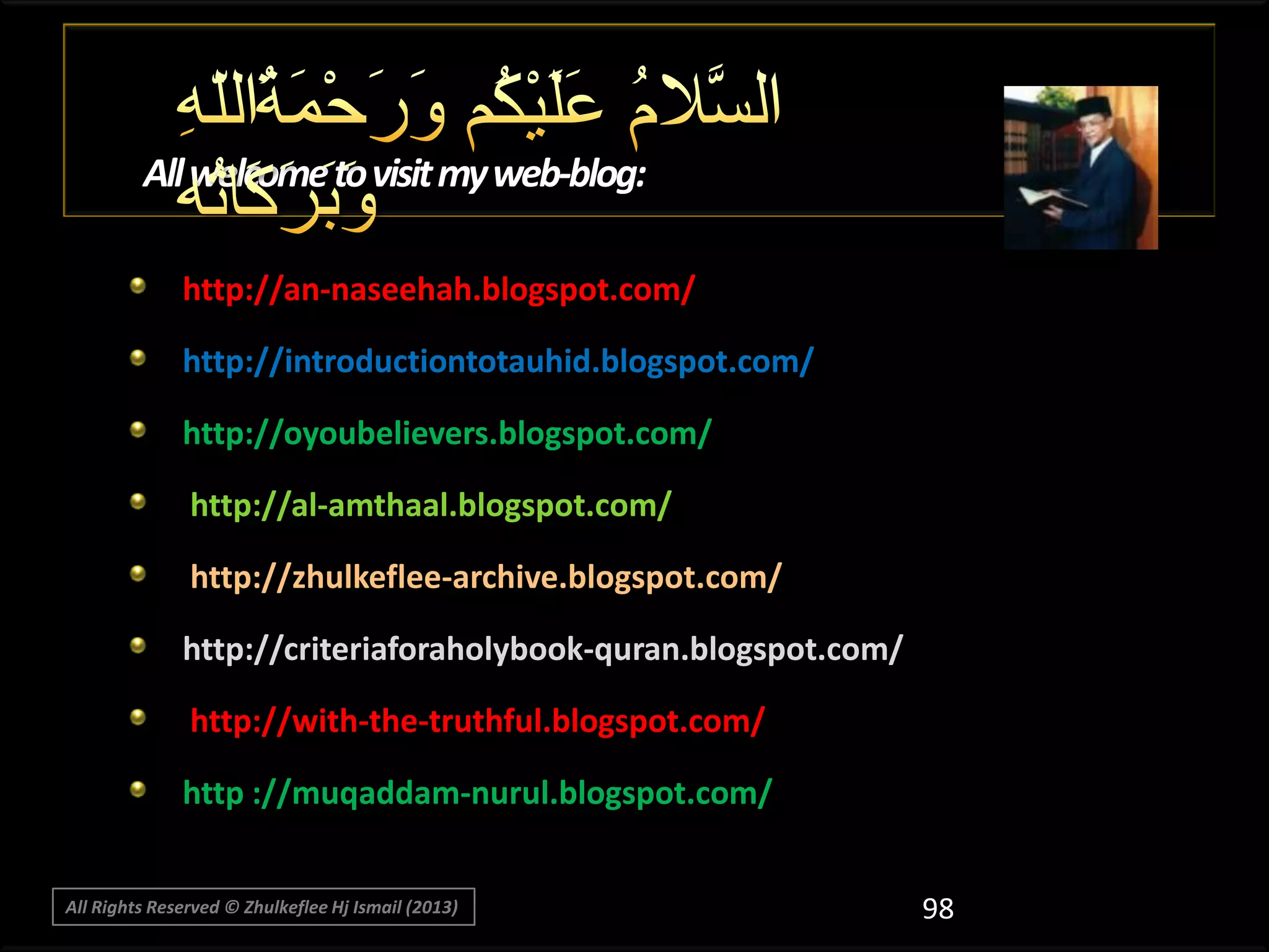 All welcome to visit my web-blog:
http://an-naseehah.blogspot.com/
http://introductiontotauhid.blogspot.com/
http://oyoubelievers.blogspot.com/
http://al-amthaal.blogspot.com/
http://zhulkeflee-archive.blogspot.com/
http://criteriaforaholybook-quran.blogspot.com/
http://with-the-truthful.blogspot.com/
http ://muqaddam-nurul.blogspot.com/
All Rights Reserved © Zhulkeflee Hj Ismail (2013)

98

 